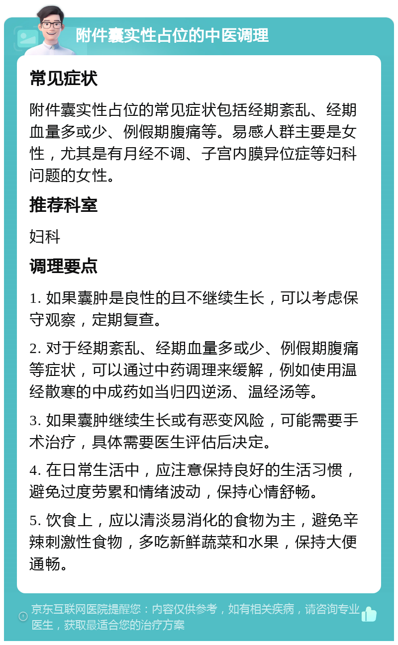 附件囊实性占位的中医调理 常见症状 附件囊实性占位的常见症状包括经期紊乱、经期血量多或少、例假期腹痛等。易感人群主要是女性，尤其是有月经不调、子宫内膜异位症等妇科问题的女性。 推荐科室 妇科 调理要点 1. 如果囊肿是良性的且不继续生长，可以考虑保守观察，定期复查。 2. 对于经期紊乱、经期血量多或少、例假期腹痛等症状，可以通过中药调理来缓解，例如使用温经散寒的中成药如当归四逆汤、温经汤等。 3. 如果囊肿继续生长或有恶变风险，可能需要手术治疗，具体需要医生评估后决定。 4. 在日常生活中，应注意保持良好的生活习惯，避免过度劳累和情绪波动，保持心情舒畅。 5. 饮食上，应以清淡易消化的食物为主，避免辛辣刺激性食物，多吃新鲜蔬菜和水果，保持大便通畅。