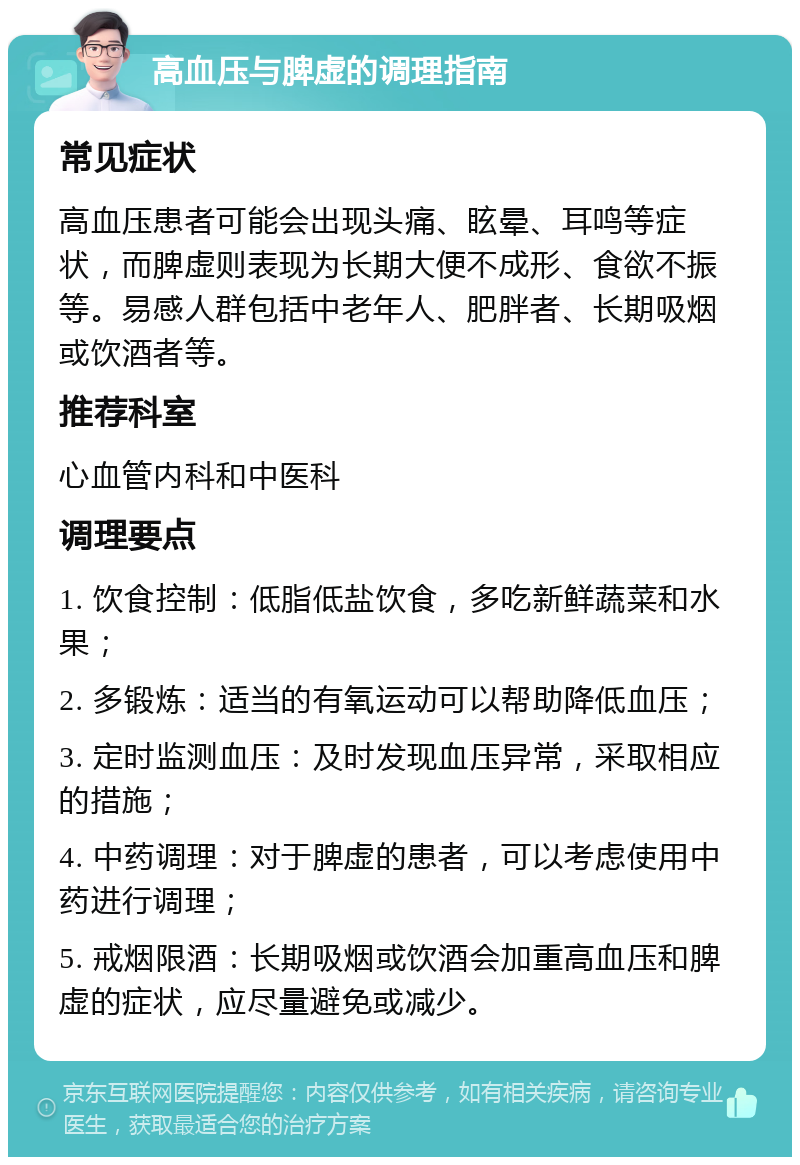 高血压与脾虚的调理指南 常见症状 高血压患者可能会出现头痛、眩晕、耳鸣等症状，而脾虚则表现为长期大便不成形、食欲不振等。易感人群包括中老年人、肥胖者、长期吸烟或饮酒者等。 推荐科室 心血管内科和中医科 调理要点 1. 饮食控制：低脂低盐饮食，多吃新鲜蔬菜和水果； 2. 多锻炼：适当的有氧运动可以帮助降低血压； 3. 定时监测血压：及时发现血压异常，采取相应的措施； 4. 中药调理：对于脾虚的患者，可以考虑使用中药进行调理； 5. 戒烟限酒：长期吸烟或饮酒会加重高血压和脾虚的症状，应尽量避免或减少。