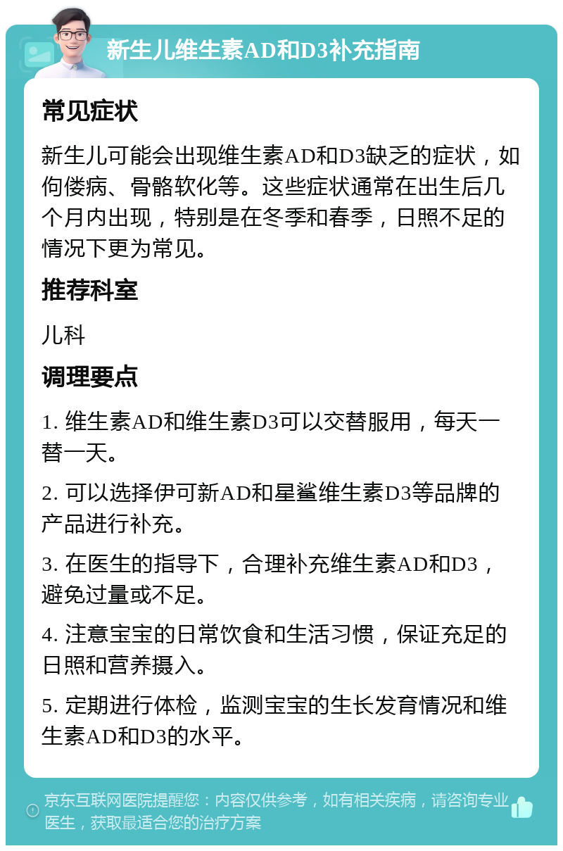 新生儿维生素AD和D3补充指南 常见症状 新生儿可能会出现维生素AD和D3缺乏的症状，如佝偻病、骨骼软化等。这些症状通常在出生后几个月内出现，特别是在冬季和春季，日照不足的情况下更为常见。 推荐科室 儿科 调理要点 1. 维生素AD和维生素D3可以交替服用，每天一替一天。 2. 可以选择伊可新AD和星鲨维生素D3等品牌的产品进行补充。 3. 在医生的指导下，合理补充维生素AD和D3，避免过量或不足。 4. 注意宝宝的日常饮食和生活习惯，保证充足的日照和营养摄入。 5. 定期进行体检，监测宝宝的生长发育情况和维生素AD和D3的水平。