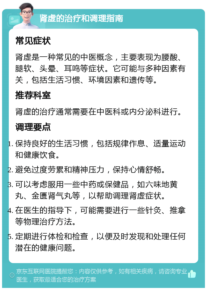 肾虚的治疗和调理指南 常见症状 肾虚是一种常见的中医概念，主要表现为腰酸、腿软、头晕、耳鸣等症状。它可能与多种因素有关，包括生活习惯、环境因素和遗传等。 推荐科室 肾虚的治疗通常需要在中医科或内分泌科进行。 调理要点 保持良好的生活习惯，包括规律作息、适量运动和健康饮食。 避免过度劳累和精神压力，保持心情舒畅。 可以考虑服用一些中药或保健品，如六味地黄丸、金匮肾气丸等，以帮助调理肾虚症状。 在医生的指导下，可能需要进行一些针灸、推拿等物理治疗方法。 定期进行体检和检查，以便及时发现和处理任何潜在的健康问题。