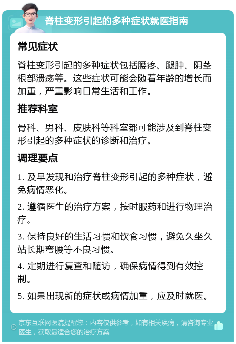 脊柱变形引起的多种症状就医指南 常见症状 脊柱变形引起的多种症状包括腰疼、腿肿、阴茎根部溃疡等。这些症状可能会随着年龄的增长而加重，严重影响日常生活和工作。 推荐科室 骨科、男科、皮肤科等科室都可能涉及到脊柱变形引起的多种症状的诊断和治疗。 调理要点 1. 及早发现和治疗脊柱变形引起的多种症状，避免病情恶化。 2. 遵循医生的治疗方案，按时服药和进行物理治疗。 3. 保持良好的生活习惯和饮食习惯，避免久坐久站长期弯腰等不良习惯。 4. 定期进行复查和随访，确保病情得到有效控制。 5. 如果出现新的症状或病情加重，应及时就医。