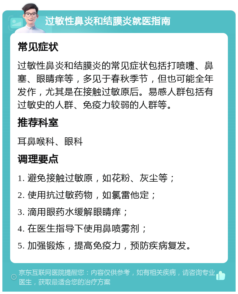 过敏性鼻炎和结膜炎就医指南 常见症状 过敏性鼻炎和结膜炎的常见症状包括打喷嚏、鼻塞、眼睛痒等，多见于春秋季节，但也可能全年发作，尤其是在接触过敏原后。易感人群包括有过敏史的人群、免疫力较弱的人群等。 推荐科室 耳鼻喉科、眼科 调理要点 1. 避免接触过敏原，如花粉、灰尘等； 2. 使用抗过敏药物，如氯雷他定； 3. 滴用眼药水缓解眼睛痒； 4. 在医生指导下使用鼻喷雾剂； 5. 加强锻炼，提高免疫力，预防疾病复发。