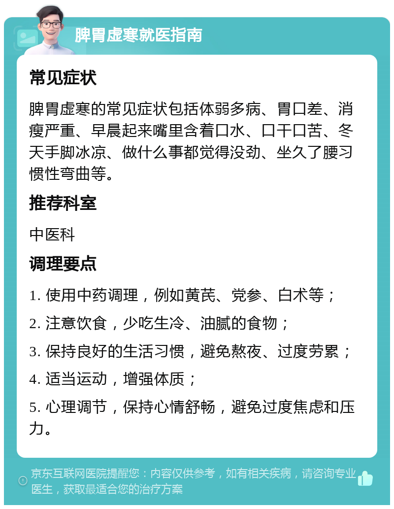 脾胃虚寒就医指南 常见症状 脾胃虚寒的常见症状包括体弱多病、胃口差、消瘦严重、早晨起来嘴里含着口水、口干口苦、冬天手脚冰凉、做什么事都觉得没劲、坐久了腰习惯性弯曲等。 推荐科室 中医科 调理要点 1. 使用中药调理，例如黄芪、党参、白术等； 2. 注意饮食，少吃生冷、油腻的食物； 3. 保持良好的生活习惯，避免熬夜、过度劳累； 4. 适当运动，增强体质； 5. 心理调节，保持心情舒畅，避免过度焦虑和压力。