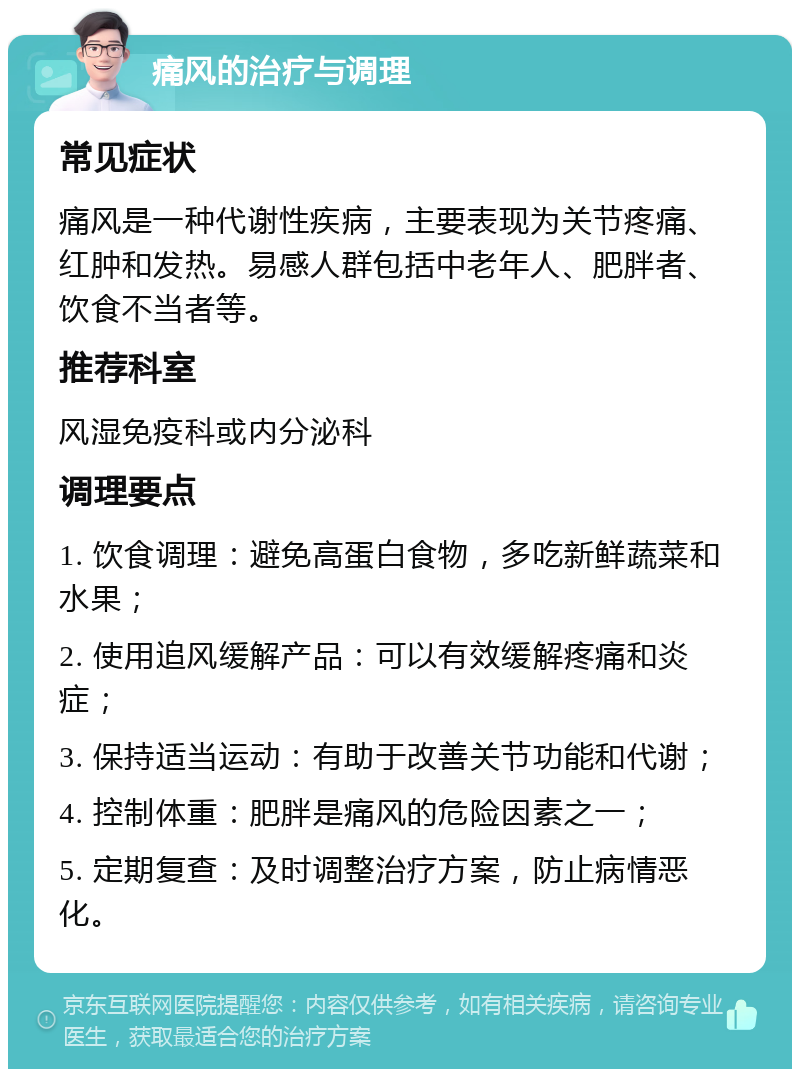 痛风的治疗与调理 常见症状 痛风是一种代谢性疾病，主要表现为关节疼痛、红肿和发热。易感人群包括中老年人、肥胖者、饮食不当者等。 推荐科室 风湿免疫科或内分泌科 调理要点 1. 饮食调理：避免高蛋白食物，多吃新鲜蔬菜和水果； 2. 使用追风缓解产品：可以有效缓解疼痛和炎症； 3. 保持适当运动：有助于改善关节功能和代谢； 4. 控制体重：肥胖是痛风的危险因素之一； 5. 定期复查：及时调整治疗方案，防止病情恶化。