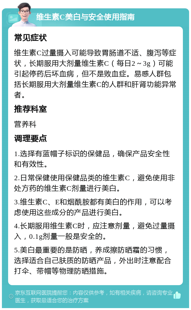 维生素C美白与安全使用指南 常见症状 维生素C过量摄入可能导致胃肠道不适、腹泻等症状，长期服用大剂量维生素C（每日2～3g）可能引起停药后坏血病，但不是败血症。易感人群包括长期服用大剂量维生素C的人群和肝肾功能异常者。 推荐科室 营养科 调理要点 1.选择有蓝帽子标识的保健品，确保产品安全性和有效性。 2.日常保健使用保健品类的维生素C，避免使用非处方药的维生素C剂量进行美白。 3.维生素C、E和烟酰胺都有美白的作用，可以考虑使用这些成分的产品进行美白。 4.长期服用维生素C时，应注意剂量，避免过量摄入，0.1g剂量一般是安全的。 5.美白最重要的是防晒，养成擦防晒霜的习惯，选择适合自己肤质的防晒产品，外出时注意配合打伞、带帽等物理防晒措施。