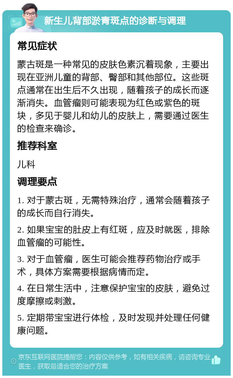 新生儿背部淤青斑点的诊断与调理 常见症状 蒙古斑是一种常见的皮肤色素沉着现象，主要出现在亚洲儿童的背部、臀部和其他部位。这些斑点通常在出生后不久出现，随着孩子的成长而逐渐消失。血管瘤则可能表现为红色或紫色的斑块，多见于婴儿和幼儿的皮肤上，需要通过医生的检查来确诊。 推荐科室 儿科 调理要点 1. 对于蒙古斑，无需特殊治疗，通常会随着孩子的成长而自行消失。 2. 如果宝宝的肚皮上有红斑，应及时就医，排除血管瘤的可能性。 3. 对于血管瘤，医生可能会推荐药物治疗或手术，具体方案需要根据病情而定。 4. 在日常生活中，注意保护宝宝的皮肤，避免过度摩擦或刺激。 5. 定期带宝宝进行体检，及时发现并处理任何健康问题。