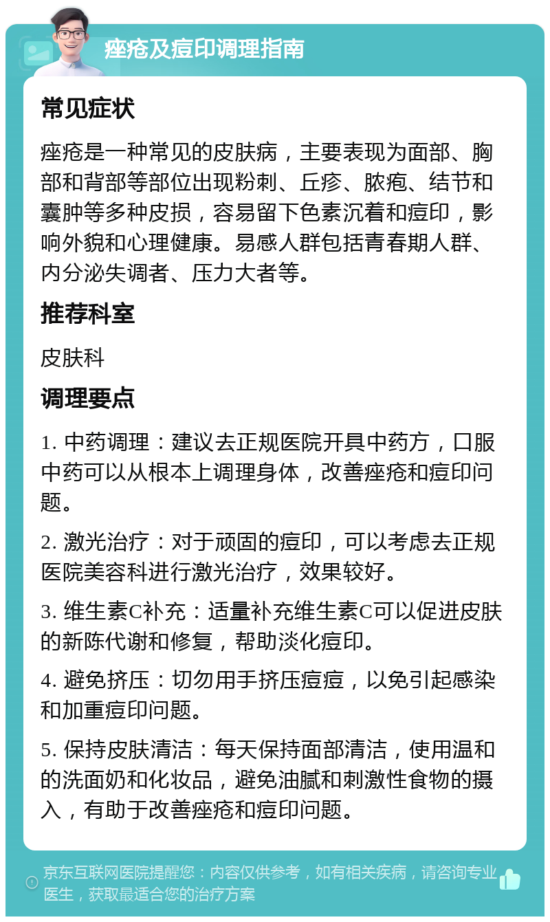 痤疮及痘印调理指南 常见症状 痤疮是一种常见的皮肤病，主要表现为面部、胸部和背部等部位出现粉刺、丘疹、脓疱、结节和囊肿等多种皮损，容易留下色素沉着和痘印，影响外貌和心理健康。易感人群包括青春期人群、内分泌失调者、压力大者等。 推荐科室 皮肤科 调理要点 1. 中药调理：建议去正规医院开具中药方，口服中药可以从根本上调理身体，改善痤疮和痘印问题。 2. 激光治疗：对于顽固的痘印，可以考虑去正规医院美容科进行激光治疗，效果较好。 3. 维生素C补充：适量补充维生素C可以促进皮肤的新陈代谢和修复，帮助淡化痘印。 4. 避免挤压：切勿用手挤压痘痘，以免引起感染和加重痘印问题。 5. 保持皮肤清洁：每天保持面部清洁，使用温和的洗面奶和化妆品，避免油腻和刺激性食物的摄入，有助于改善痤疮和痘印问题。