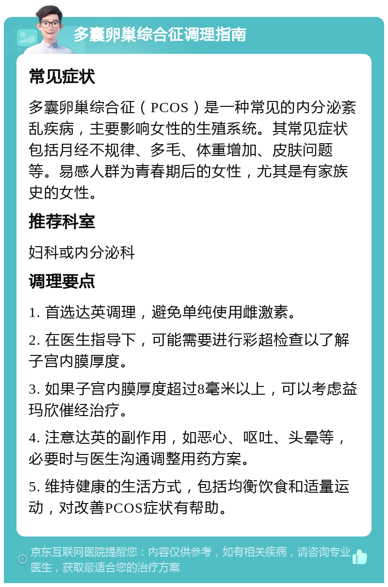 多囊卵巢综合征调理指南 常见症状 多囊卵巢综合征（PCOS）是一种常见的内分泌紊乱疾病，主要影响女性的生殖系统。其常见症状包括月经不规律、多毛、体重增加、皮肤问题等。易感人群为青春期后的女性，尤其是有家族史的女性。 推荐科室 妇科或内分泌科 调理要点 1. 首选达英调理，避免单纯使用雌激素。 2. 在医生指导下，可能需要进行彩超检查以了解子宫内膜厚度。 3. 如果子宫内膜厚度超过8毫米以上，可以考虑益玛欣催经治疗。 4. 注意达英的副作用，如恶心、呕吐、头晕等，必要时与医生沟通调整用药方案。 5. 维持健康的生活方式，包括均衡饮食和适量运动，对改善PCOS症状有帮助。