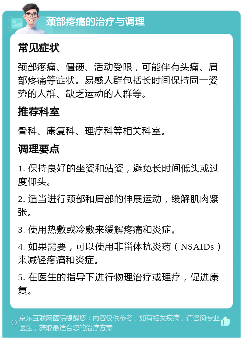 颈部疼痛的治疗与调理 常见症状 颈部疼痛、僵硬、活动受限，可能伴有头痛、肩部疼痛等症状。易感人群包括长时间保持同一姿势的人群、缺乏运动的人群等。 推荐科室 骨科、康复科、理疗科等相关科室。 调理要点 1. 保持良好的坐姿和站姿，避免长时间低头或过度仰头。 2. 适当进行颈部和肩部的伸展运动，缓解肌肉紧张。 3. 使用热敷或冷敷来缓解疼痛和炎症。 4. 如果需要，可以使用非甾体抗炎药（NSAIDs）来减轻疼痛和炎症。 5. 在医生的指导下进行物理治疗或理疗，促进康复。