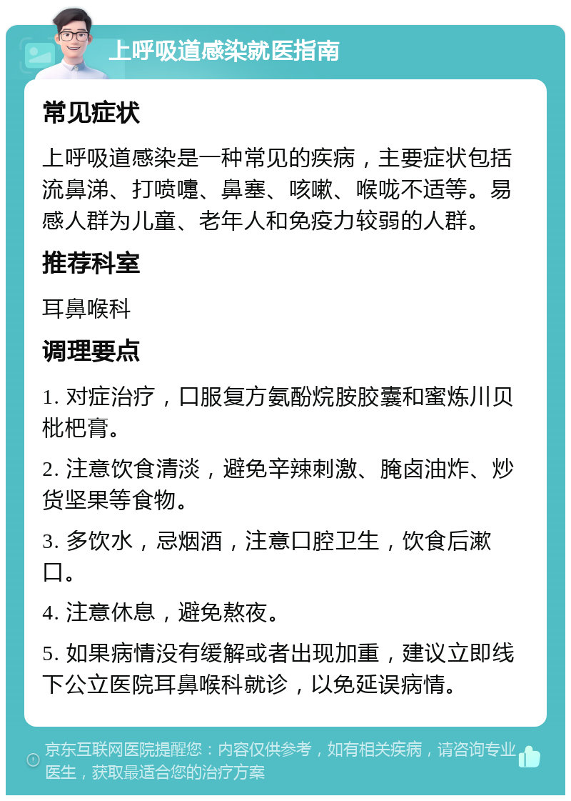 上呼吸道感染就医指南 常见症状 上呼吸道感染是一种常见的疾病，主要症状包括流鼻涕、打喷嚏、鼻塞、咳嗽、喉咙不适等。易感人群为儿童、老年人和免疫力较弱的人群。 推荐科室 耳鼻喉科 调理要点 1. 对症治疗，口服复方氨酚烷胺胶囊和蜜炼川贝枇杷膏。 2. 注意饮食清淡，避免辛辣刺激、腌卤油炸、炒货坚果等食物。 3. 多饮水，忌烟酒，注意口腔卫生，饮食后漱口。 4. 注意休息，避免熬夜。 5. 如果病情没有缓解或者出现加重，建议立即线下公立医院耳鼻喉科就诊，以免延误病情。