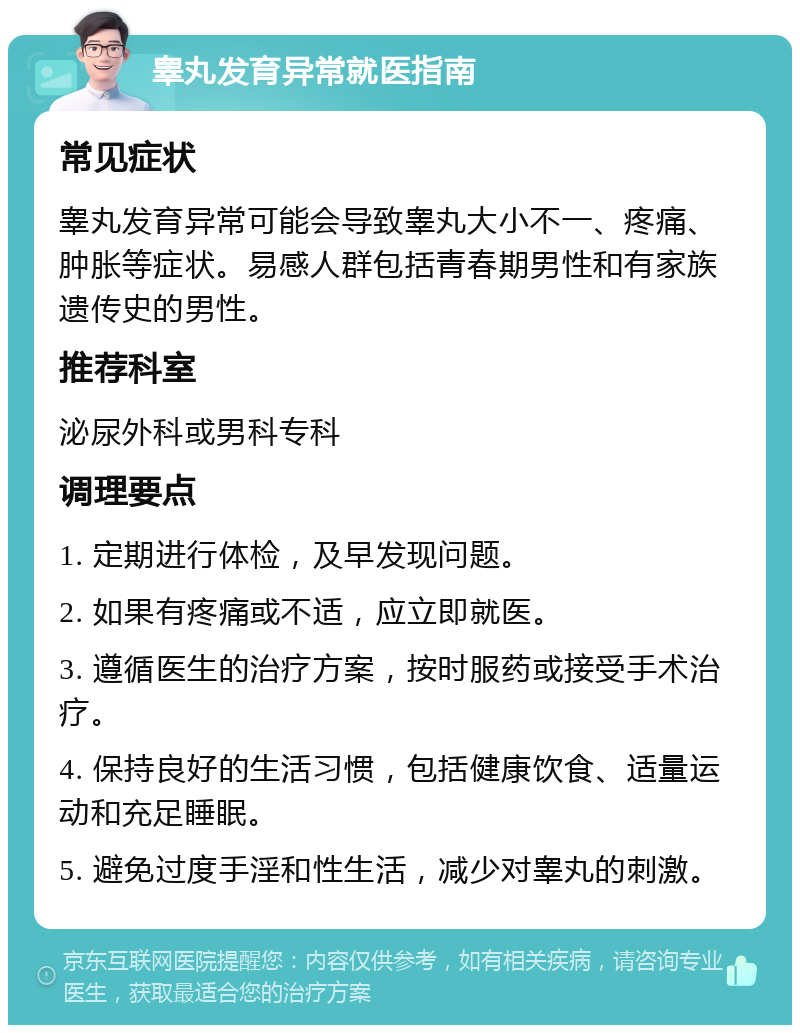 睾丸发育异常就医指南 常见症状 睾丸发育异常可能会导致睾丸大小不一、疼痛、肿胀等症状。易感人群包括青春期男性和有家族遗传史的男性。 推荐科室 泌尿外科或男科专科 调理要点 1. 定期进行体检，及早发现问题。 2. 如果有疼痛或不适，应立即就医。 3. 遵循医生的治疗方案，按时服药或接受手术治疗。 4. 保持良好的生活习惯，包括健康饮食、适量运动和充足睡眠。 5. 避免过度手淫和性生活，减少对睾丸的刺激。