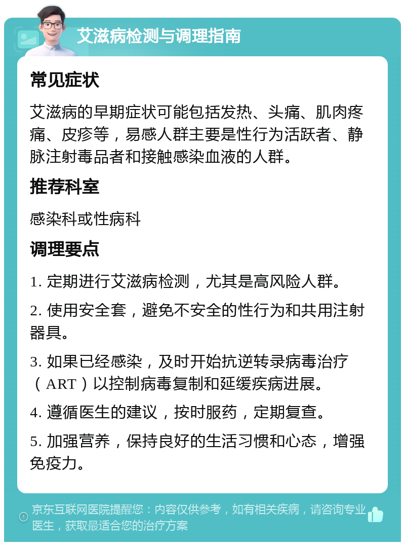 艾滋病检测与调理指南 常见症状 艾滋病的早期症状可能包括发热、头痛、肌肉疼痛、皮疹等，易感人群主要是性行为活跃者、静脉注射毒品者和接触感染血液的人群。 推荐科室 感染科或性病科 调理要点 1. 定期进行艾滋病检测，尤其是高风险人群。 2. 使用安全套，避免不安全的性行为和共用注射器具。 3. 如果已经感染，及时开始抗逆转录病毒治疗（ART）以控制病毒复制和延缓疾病进展。 4. 遵循医生的建议，按时服药，定期复查。 5. 加强营养，保持良好的生活习惯和心态，增强免疫力。