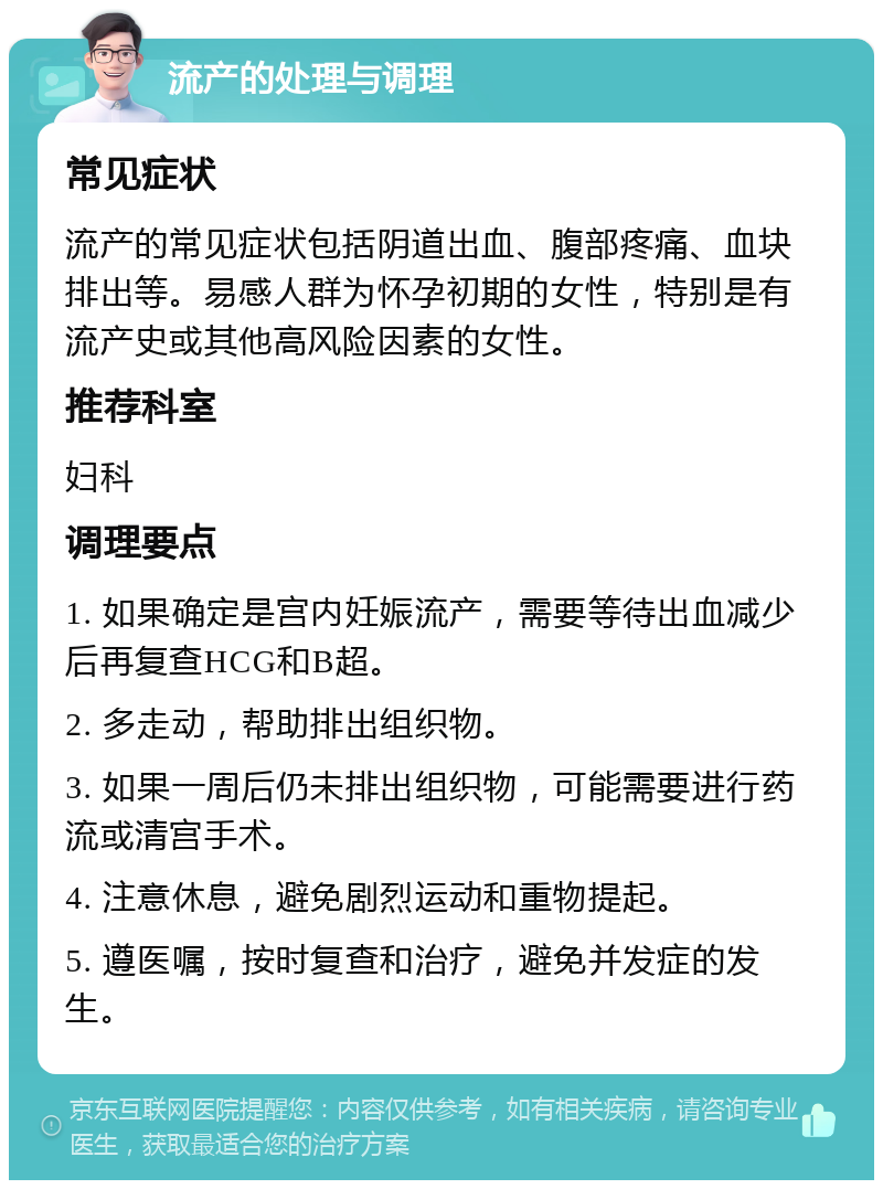 流产的处理与调理 常见症状 流产的常见症状包括阴道出血、腹部疼痛、血块排出等。易感人群为怀孕初期的女性，特别是有流产史或其他高风险因素的女性。 推荐科室 妇科 调理要点 1. 如果确定是宫内妊娠流产，需要等待出血减少后再复查HCG和B超。 2. 多走动，帮助排出组织物。 3. 如果一周后仍未排出组织物，可能需要进行药流或清宫手术。 4. 注意休息，避免剧烈运动和重物提起。 5. 遵医嘱，按时复查和治疗，避免并发症的发生。