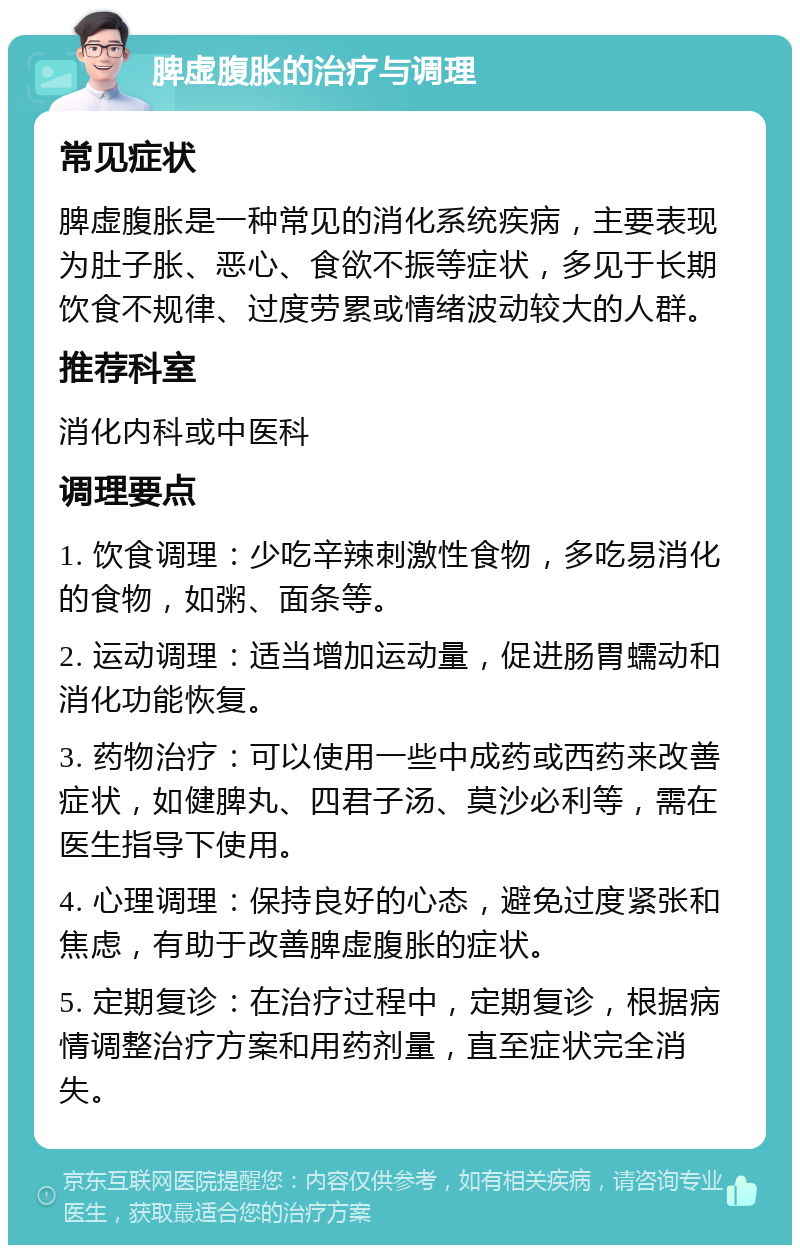 脾虚腹胀的治疗与调理 常见症状 脾虚腹胀是一种常见的消化系统疾病，主要表现为肚子胀、恶心、食欲不振等症状，多见于长期饮食不规律、过度劳累或情绪波动较大的人群。 推荐科室 消化内科或中医科 调理要点 1. 饮食调理：少吃辛辣刺激性食物，多吃易消化的食物，如粥、面条等。 2. 运动调理：适当增加运动量，促进肠胃蠕动和消化功能恢复。 3. 药物治疗：可以使用一些中成药或西药来改善症状，如健脾丸、四君子汤、莫沙必利等，需在医生指导下使用。 4. 心理调理：保持良好的心态，避免过度紧张和焦虑，有助于改善脾虚腹胀的症状。 5. 定期复诊：在治疗过程中，定期复诊，根据病情调整治疗方案和用药剂量，直至症状完全消失。