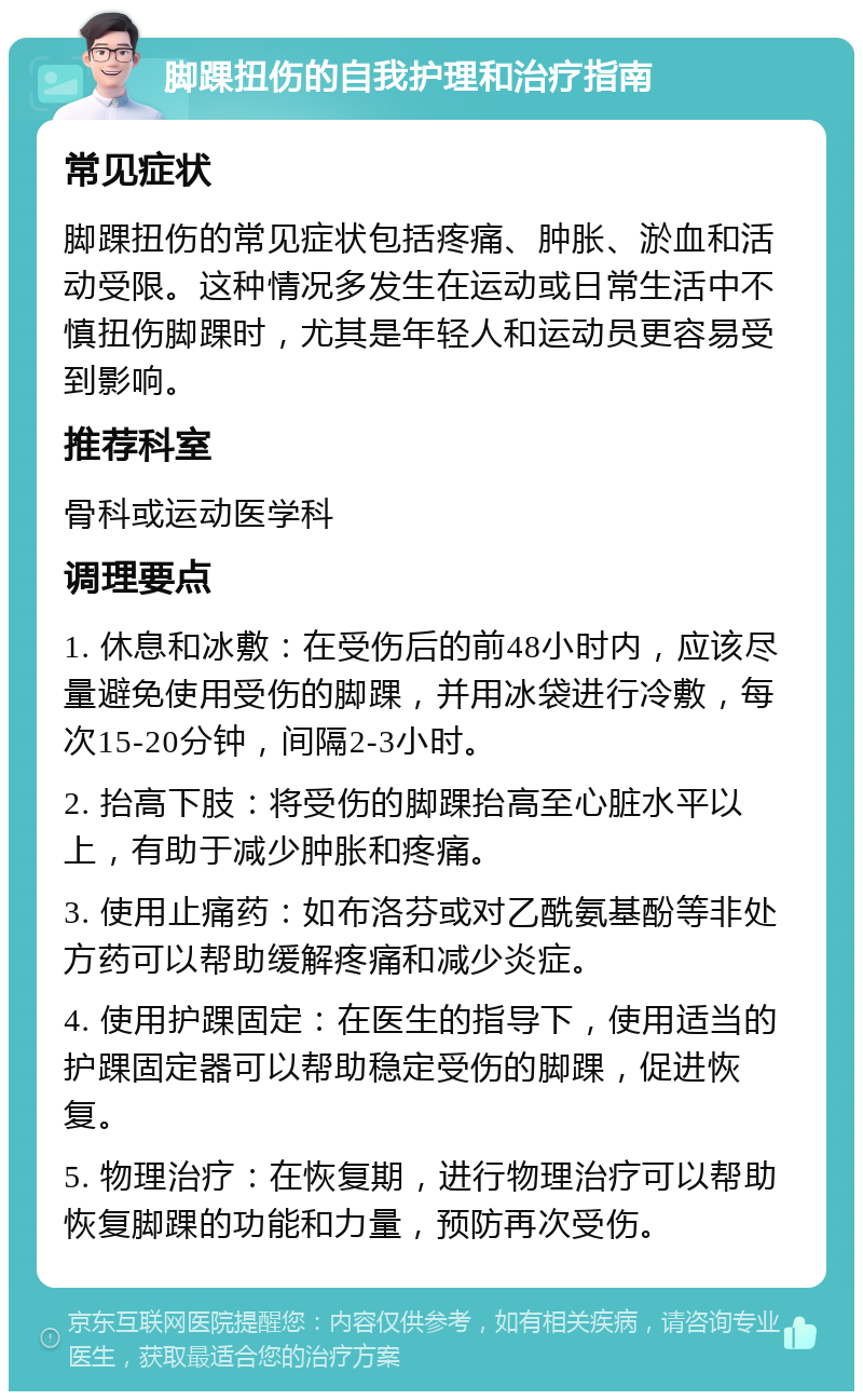 脚踝扭伤的自我护理和治疗指南 常见症状 脚踝扭伤的常见症状包括疼痛、肿胀、淤血和活动受限。这种情况多发生在运动或日常生活中不慎扭伤脚踝时，尤其是年轻人和运动员更容易受到影响。 推荐科室 骨科或运动医学科 调理要点 1. 休息和冰敷：在受伤后的前48小时内，应该尽量避免使用受伤的脚踝，并用冰袋进行冷敷，每次15-20分钟，间隔2-3小时。 2. 抬高下肢：将受伤的脚踝抬高至心脏水平以上，有助于减少肿胀和疼痛。 3. 使用止痛药：如布洛芬或对乙酰氨基酚等非处方药可以帮助缓解疼痛和减少炎症。 4. 使用护踝固定：在医生的指导下，使用适当的护踝固定器可以帮助稳定受伤的脚踝，促进恢复。 5. 物理治疗：在恢复期，进行物理治疗可以帮助恢复脚踝的功能和力量，预防再次受伤。