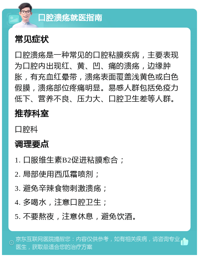 口腔溃疡就医指南 常见症状 口腔溃疡是一种常见的口腔粘膜疾病，主要表现为口腔内出现红、黄、凹、痛的溃疡，边缘肿胀，有充血红晕带，溃疡表面覆盖浅黄色或白色假膜，溃疡部位疼痛明显。易感人群包括免疫力低下、营养不良、压力大、口腔卫生差等人群。 推荐科室 口腔科 调理要点 1. 口服维生素B2促进粘膜愈合； 2. 局部使用西瓜霜喷剂； 3. 避免辛辣食物刺激溃疡； 4. 多喝水，注意口腔卫生； 5. 不要熬夜，注意休息，避免饮酒。