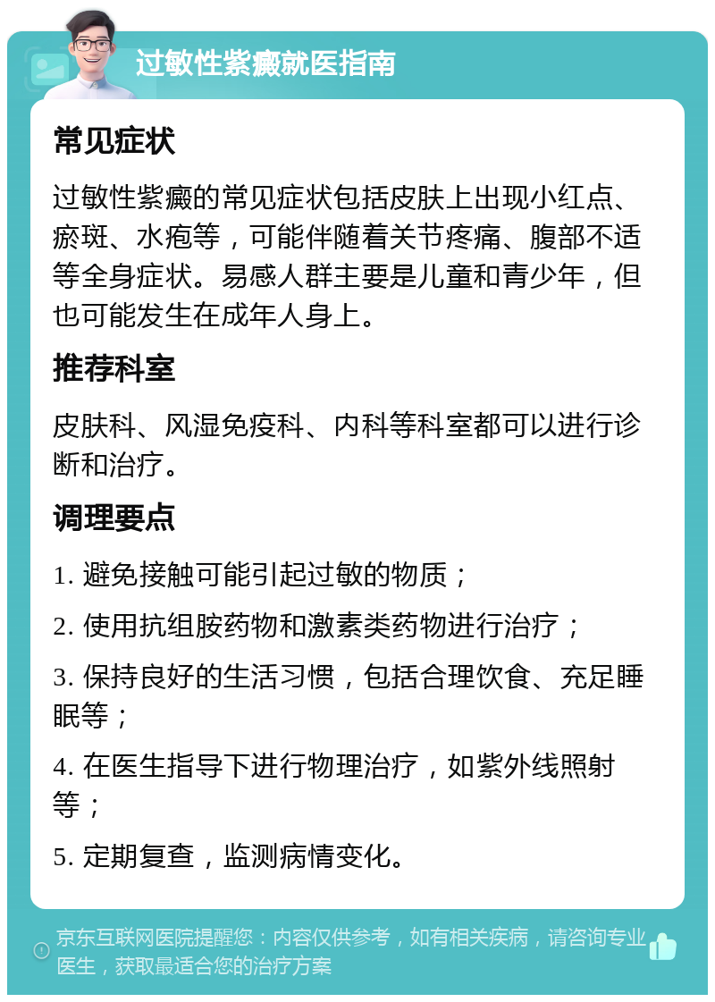 过敏性紫癜就医指南 常见症状 过敏性紫癜的常见症状包括皮肤上出现小红点、瘀斑、水疱等，可能伴随着关节疼痛、腹部不适等全身症状。易感人群主要是儿童和青少年，但也可能发生在成年人身上。 推荐科室 皮肤科、风湿免疫科、内科等科室都可以进行诊断和治疗。 调理要点 1. 避免接触可能引起过敏的物质； 2. 使用抗组胺药物和激素类药物进行治疗； 3. 保持良好的生活习惯，包括合理饮食、充足睡眠等； 4. 在医生指导下进行物理治疗，如紫外线照射等； 5. 定期复查，监测病情变化。