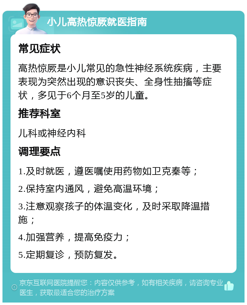 小儿高热惊厥就医指南 常见症状 高热惊厥是小儿常见的急性神经系统疾病，主要表现为突然出现的意识丧失、全身性抽搐等症状，多见于6个月至5岁的儿童。 推荐科室 儿科或神经内科 调理要点 1.及时就医，遵医嘱使用药物如卫克秦等； 2.保持室内通风，避免高温环境； 3.注意观察孩子的体温变化，及时采取降温措施； 4.加强营养，提高免疫力； 5.定期复诊，预防复发。