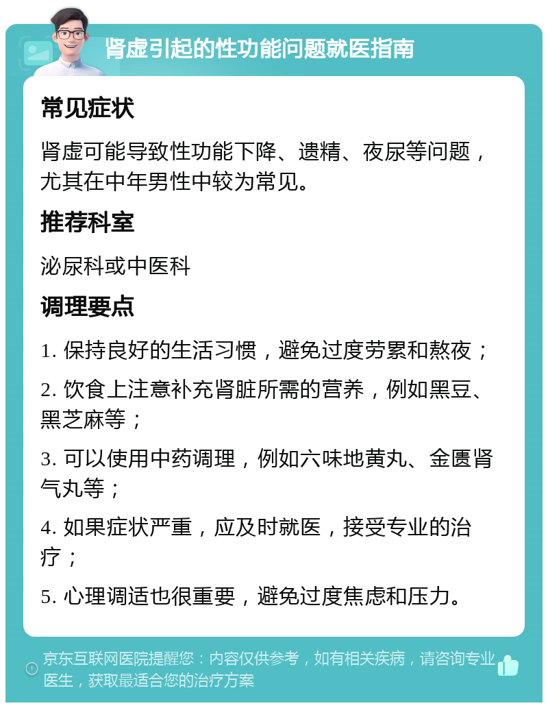 肾虚引起的性功能问题就医指南 常见症状 肾虚可能导致性功能下降、遗精、夜尿等问题，尤其在中年男性中较为常见。 推荐科室 泌尿科或中医科 调理要点 1. 保持良好的生活习惯，避免过度劳累和熬夜； 2. 饮食上注意补充肾脏所需的营养，例如黑豆、黑芝麻等； 3. 可以使用中药调理，例如六味地黄丸、金匮肾气丸等； 4. 如果症状严重，应及时就医，接受专业的治疗； 5. 心理调适也很重要，避免过度焦虑和压力。