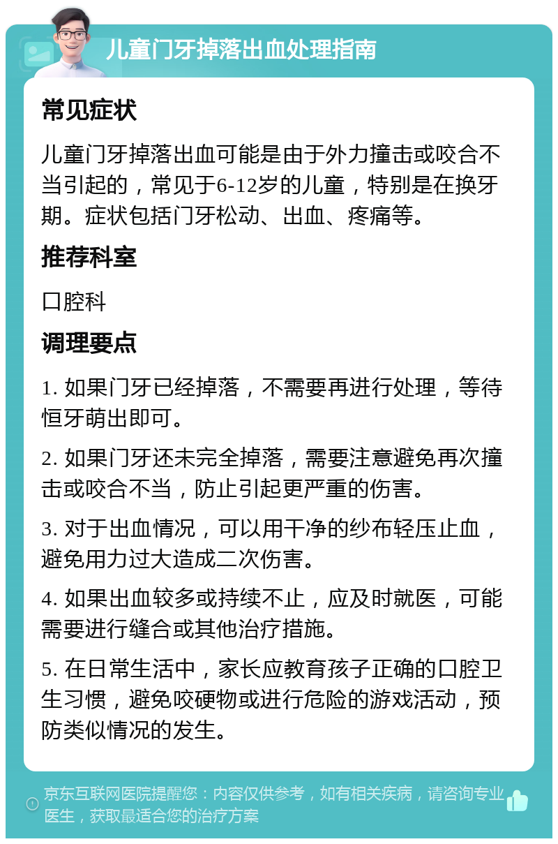 儿童门牙掉落出血处理指南 常见症状 儿童门牙掉落出血可能是由于外力撞击或咬合不当引起的，常见于6-12岁的儿童，特别是在换牙期。症状包括门牙松动、出血、疼痛等。 推荐科室 口腔科 调理要点 1. 如果门牙已经掉落，不需要再进行处理，等待恒牙萌出即可。 2. 如果门牙还未完全掉落，需要注意避免再次撞击或咬合不当，防止引起更严重的伤害。 3. 对于出血情况，可以用干净的纱布轻压止血，避免用力过大造成二次伤害。 4. 如果出血较多或持续不止，应及时就医，可能需要进行缝合或其他治疗措施。 5. 在日常生活中，家长应教育孩子正确的口腔卫生习惯，避免咬硬物或进行危险的游戏活动，预防类似情况的发生。