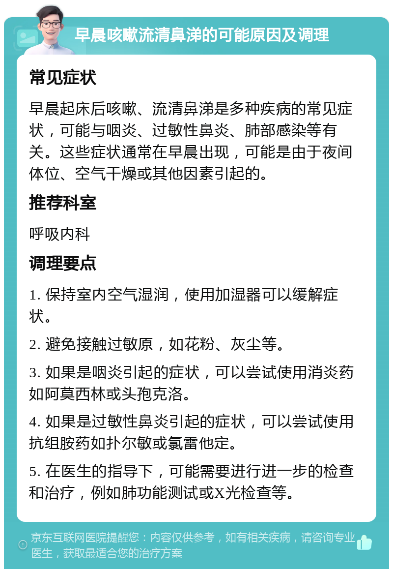 早晨咳嗽流清鼻涕的可能原因及调理 常见症状 早晨起床后咳嗽、流清鼻涕是多种疾病的常见症状，可能与咽炎、过敏性鼻炎、肺部感染等有关。这些症状通常在早晨出现，可能是由于夜间体位、空气干燥或其他因素引起的。 推荐科室 呼吸内科 调理要点 1. 保持室内空气湿润，使用加湿器可以缓解症状。 2. 避免接触过敏原，如花粉、灰尘等。 3. 如果是咽炎引起的症状，可以尝试使用消炎药如阿莫西林或头孢克洛。 4. 如果是过敏性鼻炎引起的症状，可以尝试使用抗组胺药如扑尔敏或氯雷他定。 5. 在医生的指导下，可能需要进行进一步的检查和治疗，例如肺功能测试或X光检查等。