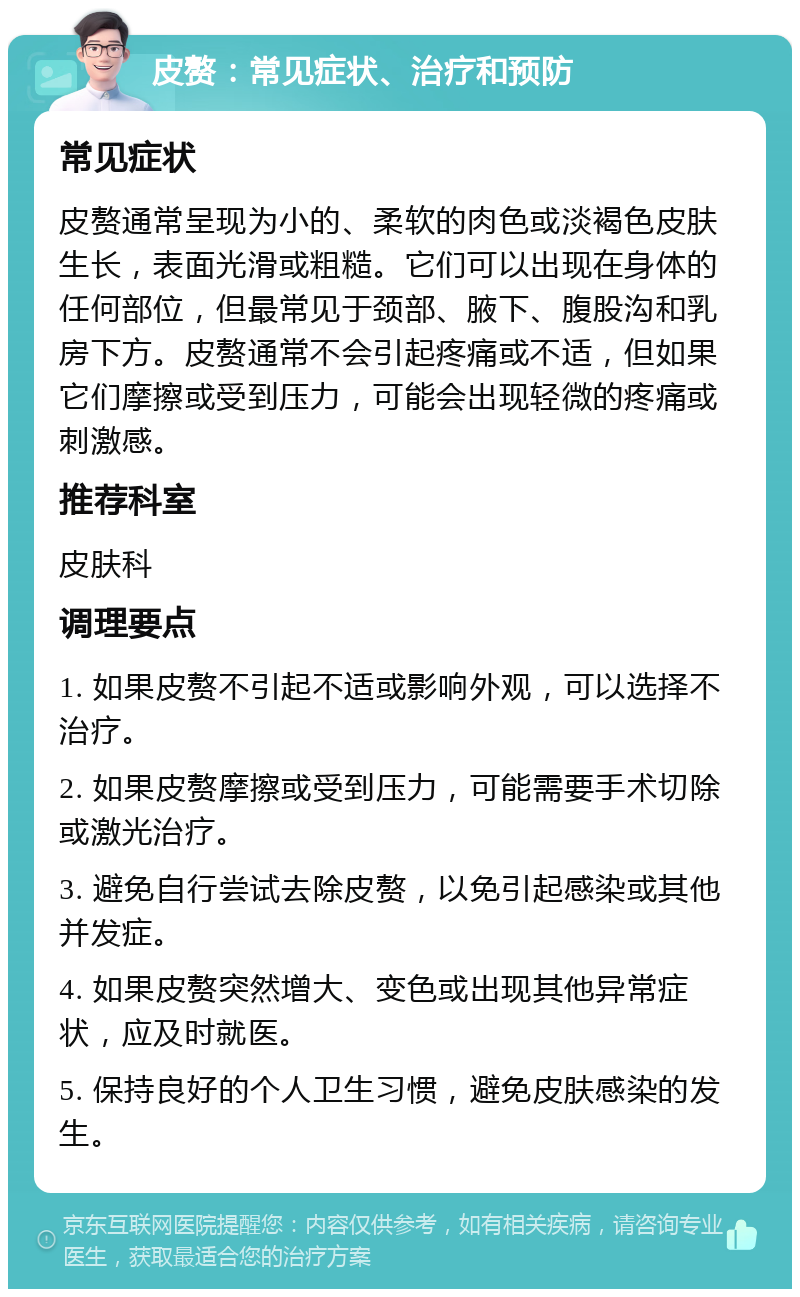 皮赘：常见症状、治疗和预防 常见症状 皮赘通常呈现为小的、柔软的肉色或淡褐色皮肤生长，表面光滑或粗糙。它们可以出现在身体的任何部位，但最常见于颈部、腋下、腹股沟和乳房下方。皮赘通常不会引起疼痛或不适，但如果它们摩擦或受到压力，可能会出现轻微的疼痛或刺激感。 推荐科室 皮肤科 调理要点 1. 如果皮赘不引起不适或影响外观，可以选择不治疗。 2. 如果皮赘摩擦或受到压力，可能需要手术切除或激光治疗。 3. 避免自行尝试去除皮赘，以免引起感染或其他并发症。 4. 如果皮赘突然增大、变色或出现其他异常症状，应及时就医。 5. 保持良好的个人卫生习惯，避免皮肤感染的发生。