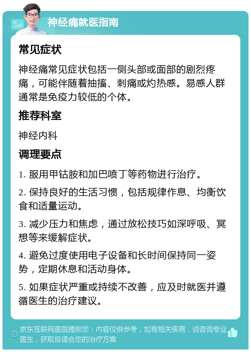 神经痛就医指南 常见症状 神经痛常见症状包括一侧头部或面部的剧烈疼痛，可能伴随着抽搐、刺痛或灼热感。易感人群通常是免疫力较低的个体。 推荐科室 神经内科 调理要点 1. 服用甲钴胺和加巴喷丁等药物进行治疗。 2. 保持良好的生活习惯，包括规律作息、均衡饮食和适量运动。 3. 减少压力和焦虑，通过放松技巧如深呼吸、冥想等来缓解症状。 4. 避免过度使用电子设备和长时间保持同一姿势，定期休息和活动身体。 5. 如果症状严重或持续不改善，应及时就医并遵循医生的治疗建议。