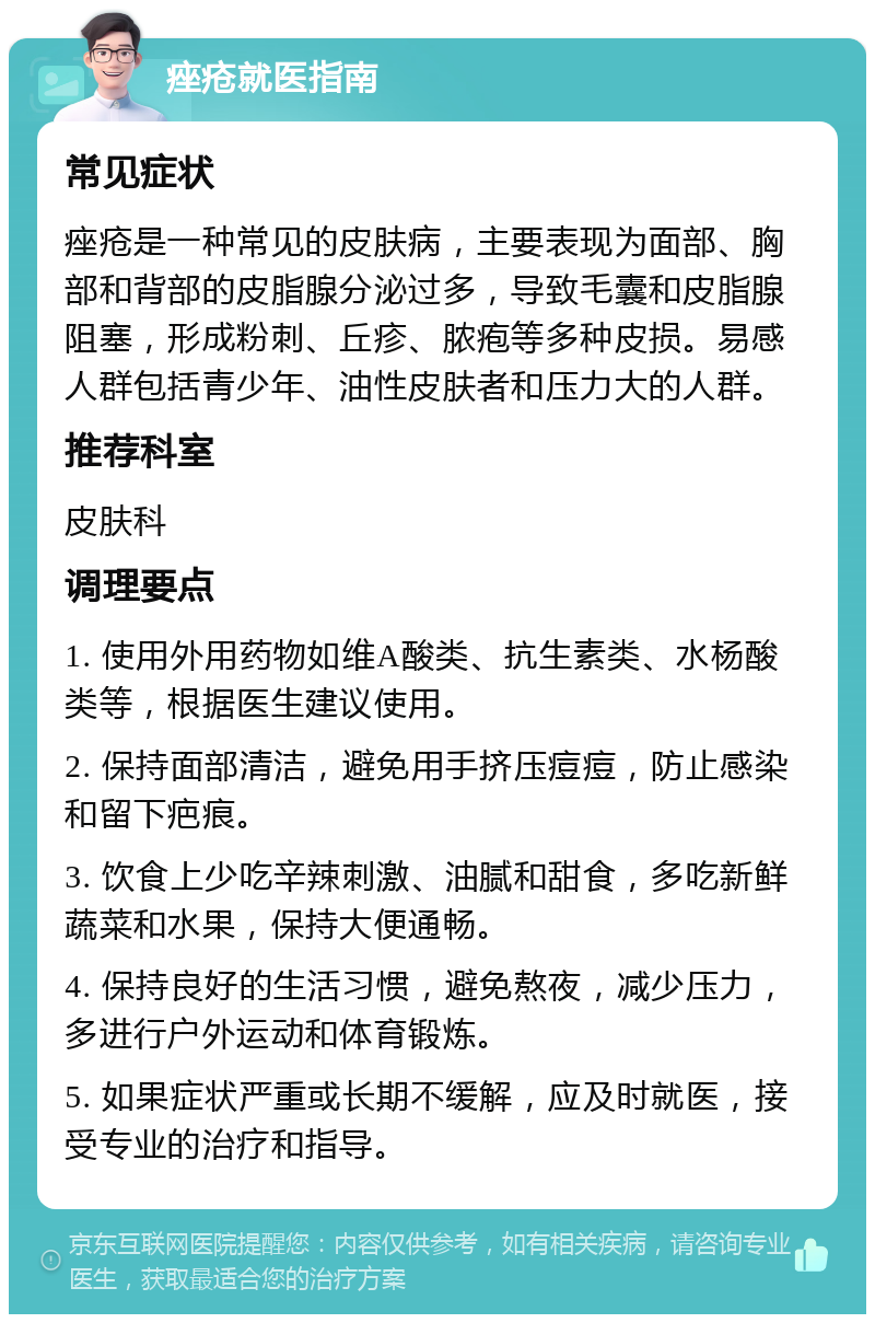 痤疮就医指南 常见症状 痤疮是一种常见的皮肤病，主要表现为面部、胸部和背部的皮脂腺分泌过多，导致毛囊和皮脂腺阻塞，形成粉刺、丘疹、脓疱等多种皮损。易感人群包括青少年、油性皮肤者和压力大的人群。 推荐科室 皮肤科 调理要点 1. 使用外用药物如维A酸类、抗生素类、水杨酸类等，根据医生建议使用。 2. 保持面部清洁，避免用手挤压痘痘，防止感染和留下疤痕。 3. 饮食上少吃辛辣刺激、油腻和甜食，多吃新鲜蔬菜和水果，保持大便通畅。 4. 保持良好的生活习惯，避免熬夜，减少压力，多进行户外运动和体育锻炼。 5. 如果症状严重或长期不缓解，应及时就医，接受专业的治疗和指导。