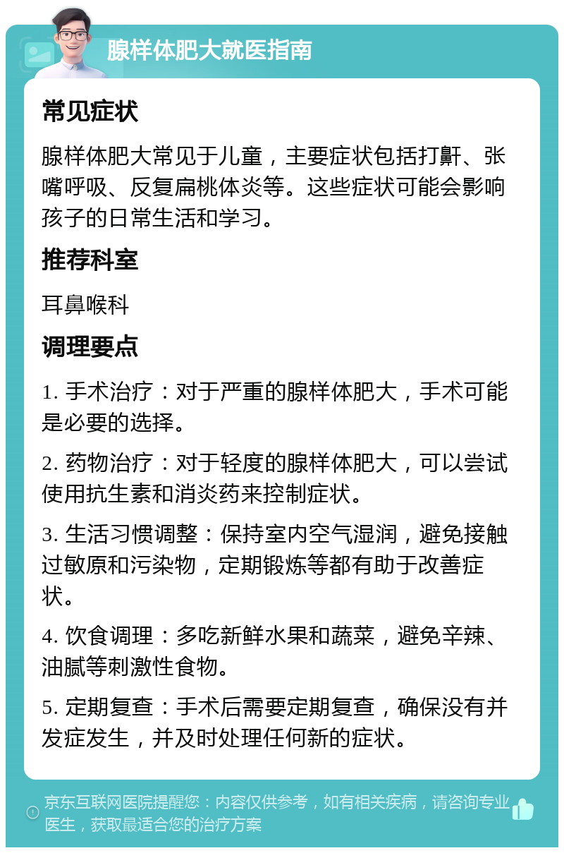 腺样体肥大就医指南 常见症状 腺样体肥大常见于儿童，主要症状包括打鼾、张嘴呼吸、反复扁桃体炎等。这些症状可能会影响孩子的日常生活和学习。 推荐科室 耳鼻喉科 调理要点 1. 手术治疗：对于严重的腺样体肥大，手术可能是必要的选择。 2. 药物治疗：对于轻度的腺样体肥大，可以尝试使用抗生素和消炎药来控制症状。 3. 生活习惯调整：保持室内空气湿润，避免接触过敏原和污染物，定期锻炼等都有助于改善症状。 4. 饮食调理：多吃新鲜水果和蔬菜，避免辛辣、油腻等刺激性食物。 5. 定期复查：手术后需要定期复查，确保没有并发症发生，并及时处理任何新的症状。