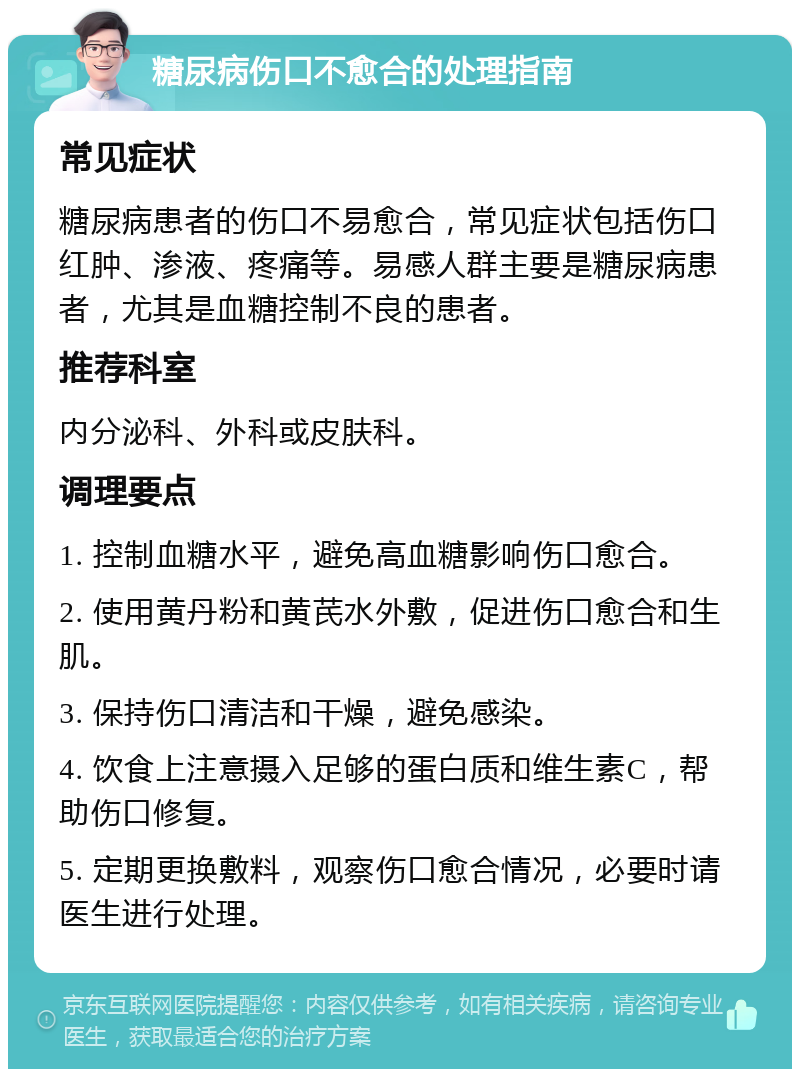 糖尿病伤口不愈合的处理指南 常见症状 糖尿病患者的伤口不易愈合，常见症状包括伤口红肿、渗液、疼痛等。易感人群主要是糖尿病患者，尤其是血糖控制不良的患者。 推荐科室 内分泌科、外科或皮肤科。 调理要点 1. 控制血糖水平，避免高血糖影响伤口愈合。 2. 使用黄丹粉和黄芪水外敷，促进伤口愈合和生肌。 3. 保持伤口清洁和干燥，避免感染。 4. 饮食上注意摄入足够的蛋白质和维生素C，帮助伤口修复。 5. 定期更换敷料，观察伤口愈合情况，必要时请医生进行处理。