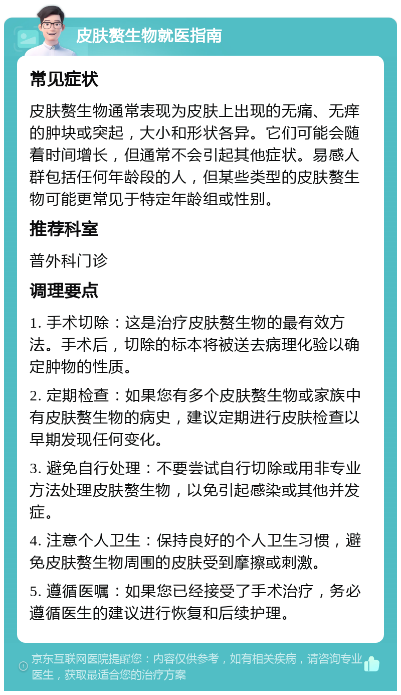 皮肤赘生物就医指南 常见症状 皮肤赘生物通常表现为皮肤上出现的无痛、无痒的肿块或突起，大小和形状各异。它们可能会随着时间增长，但通常不会引起其他症状。易感人群包括任何年龄段的人，但某些类型的皮肤赘生物可能更常见于特定年龄组或性别。 推荐科室 普外科门诊 调理要点 1. 手术切除：这是治疗皮肤赘生物的最有效方法。手术后，切除的标本将被送去病理化验以确定肿物的性质。 2. 定期检查：如果您有多个皮肤赘生物或家族中有皮肤赘生物的病史，建议定期进行皮肤检查以早期发现任何变化。 3. 避免自行处理：不要尝试自行切除或用非专业方法处理皮肤赘生物，以免引起感染或其他并发症。 4. 注意个人卫生：保持良好的个人卫生习惯，避免皮肤赘生物周围的皮肤受到摩擦或刺激。 5. 遵循医嘱：如果您已经接受了手术治疗，务必遵循医生的建议进行恢复和后续护理。