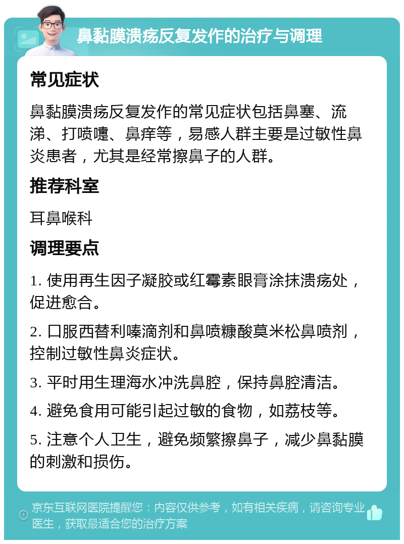 鼻黏膜溃疡反复发作的治疗与调理 常见症状 鼻黏膜溃疡反复发作的常见症状包括鼻塞、流涕、打喷嚏、鼻痒等，易感人群主要是过敏性鼻炎患者，尤其是经常擦鼻子的人群。 推荐科室 耳鼻喉科 调理要点 1. 使用再生因子凝胶或红霉素眼膏涂抹溃疡处，促进愈合。 2. 口服西替利嗪滴剂和鼻喷糠酸莫米松鼻喷剂，控制过敏性鼻炎症状。 3. 平时用生理海水冲洗鼻腔，保持鼻腔清洁。 4. 避免食用可能引起过敏的食物，如荔枝等。 5. 注意个人卫生，避免频繁擦鼻子，减少鼻黏膜的刺激和损伤。