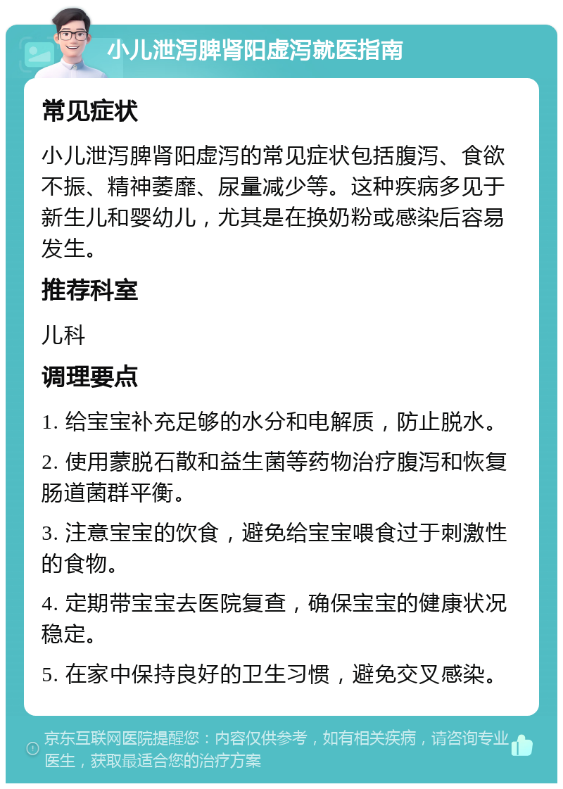 小儿泄泻脾肾阳虚泻就医指南 常见症状 小儿泄泻脾肾阳虚泻的常见症状包括腹泻、食欲不振、精神萎靡、尿量减少等。这种疾病多见于新生儿和婴幼儿，尤其是在换奶粉或感染后容易发生。 推荐科室 儿科 调理要点 1. 给宝宝补充足够的水分和电解质，防止脱水。 2. 使用蒙脱石散和益生菌等药物治疗腹泻和恢复肠道菌群平衡。 3. 注意宝宝的饮食，避免给宝宝喂食过于刺激性的食物。 4. 定期带宝宝去医院复查，确保宝宝的健康状况稳定。 5. 在家中保持良好的卫生习惯，避免交叉感染。