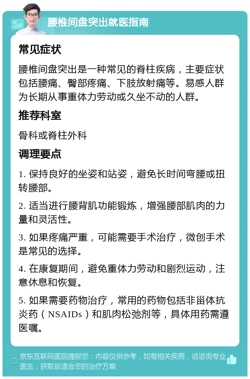 腰椎间盘突出就医指南 常见症状 腰椎间盘突出是一种常见的脊柱疾病，主要症状包括腰痛、臀部疼痛、下肢放射痛等。易感人群为长期从事重体力劳动或久坐不动的人群。 推荐科室 骨科或脊柱外科 调理要点 1. 保持良好的坐姿和站姿，避免长时间弯腰或扭转腰部。 2. 适当进行腰背肌功能锻炼，增强腰部肌肉的力量和灵活性。 3. 如果疼痛严重，可能需要手术治疗，微创手术是常见的选择。 4. 在康复期间，避免重体力劳动和剧烈运动，注意休息和恢复。 5. 如果需要药物治疗，常用的药物包括非甾体抗炎药（NSAIDs）和肌肉松弛剂等，具体用药需遵医嘱。