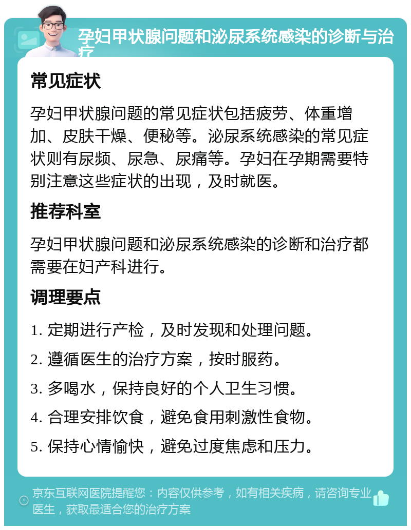 孕妇甲状腺问题和泌尿系统感染的诊断与治疗 常见症状 孕妇甲状腺问题的常见症状包括疲劳、体重增加、皮肤干燥、便秘等。泌尿系统感染的常见症状则有尿频、尿急、尿痛等。孕妇在孕期需要特别注意这些症状的出现，及时就医。 推荐科室 孕妇甲状腺问题和泌尿系统感染的诊断和治疗都需要在妇产科进行。 调理要点 1. 定期进行产检，及时发现和处理问题。 2. 遵循医生的治疗方案，按时服药。 3. 多喝水，保持良好的个人卫生习惯。 4. 合理安排饮食，避免食用刺激性食物。 5. 保持心情愉快，避免过度焦虑和压力。