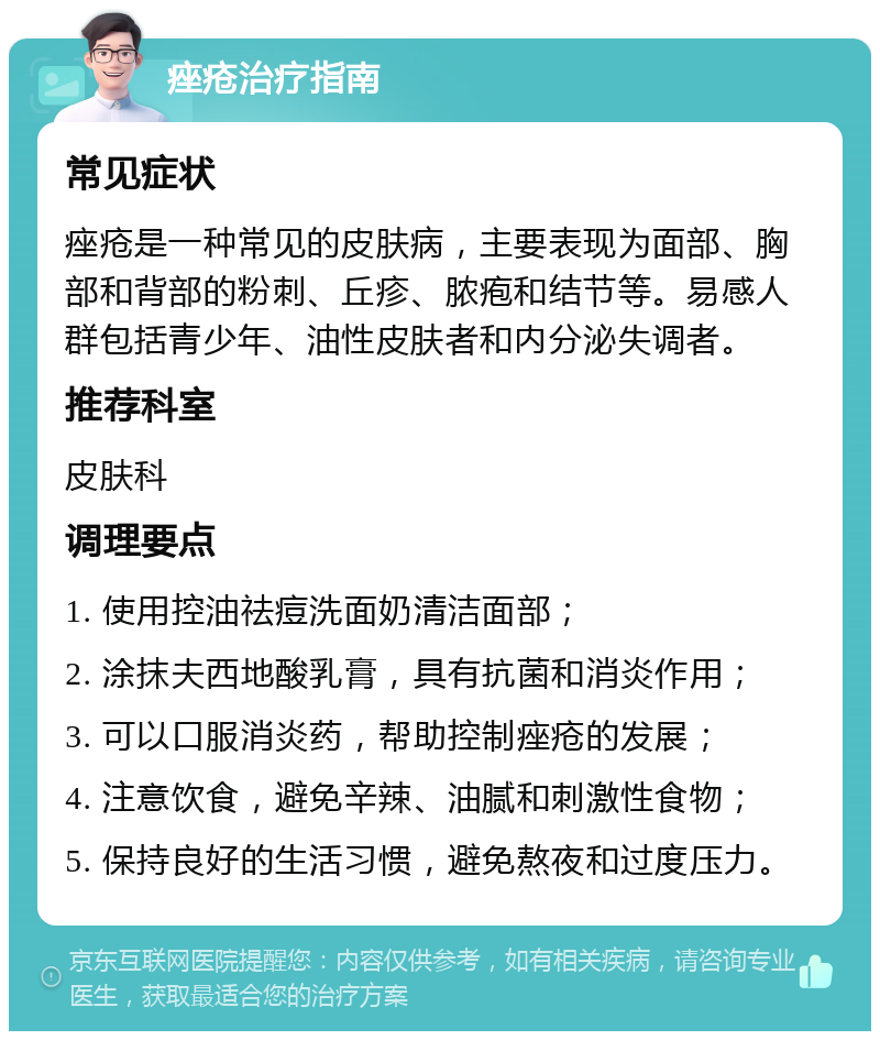 痤疮治疗指南 常见症状 痤疮是一种常见的皮肤病，主要表现为面部、胸部和背部的粉刺、丘疹、脓疱和结节等。易感人群包括青少年、油性皮肤者和内分泌失调者。 推荐科室 皮肤科 调理要点 1. 使用控油祛痘洗面奶清洁面部； 2. 涂抹夫西地酸乳膏，具有抗菌和消炎作用； 3. 可以口服消炎药，帮助控制痤疮的发展； 4. 注意饮食，避免辛辣、油腻和刺激性食物； 5. 保持良好的生活习惯，避免熬夜和过度压力。