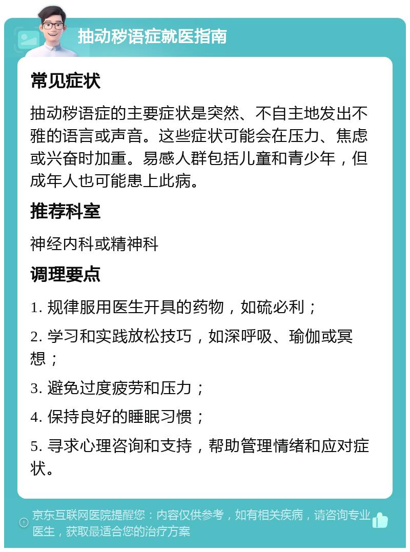 抽动秽语症就医指南 常见症状 抽动秽语症的主要症状是突然、不自主地发出不雅的语言或声音。这些症状可能会在压力、焦虑或兴奋时加重。易感人群包括儿童和青少年，但成年人也可能患上此病。 推荐科室 神经内科或精神科 调理要点 1. 规律服用医生开具的药物，如硫必利； 2. 学习和实践放松技巧，如深呼吸、瑜伽或冥想； 3. 避免过度疲劳和压力； 4. 保持良好的睡眠习惯； 5. 寻求心理咨询和支持，帮助管理情绪和应对症状。