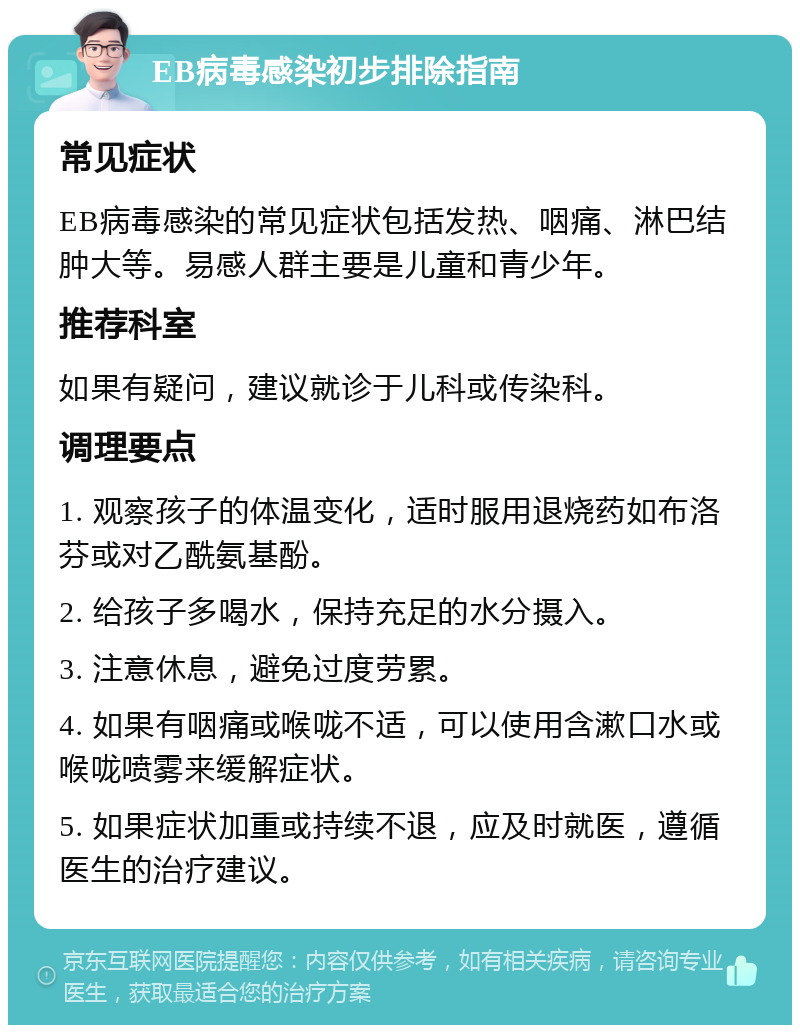 EB病毒感染初步排除指南 常见症状 EB病毒感染的常见症状包括发热、咽痛、淋巴结肿大等。易感人群主要是儿童和青少年。 推荐科室 如果有疑问，建议就诊于儿科或传染科。 调理要点 1. 观察孩子的体温变化，适时服用退烧药如布洛芬或对乙酰氨基酚。 2. 给孩子多喝水，保持充足的水分摄入。 3. 注意休息，避免过度劳累。 4. 如果有咽痛或喉咙不适，可以使用含漱口水或喉咙喷雾来缓解症状。 5. 如果症状加重或持续不退，应及时就医，遵循医生的治疗建议。