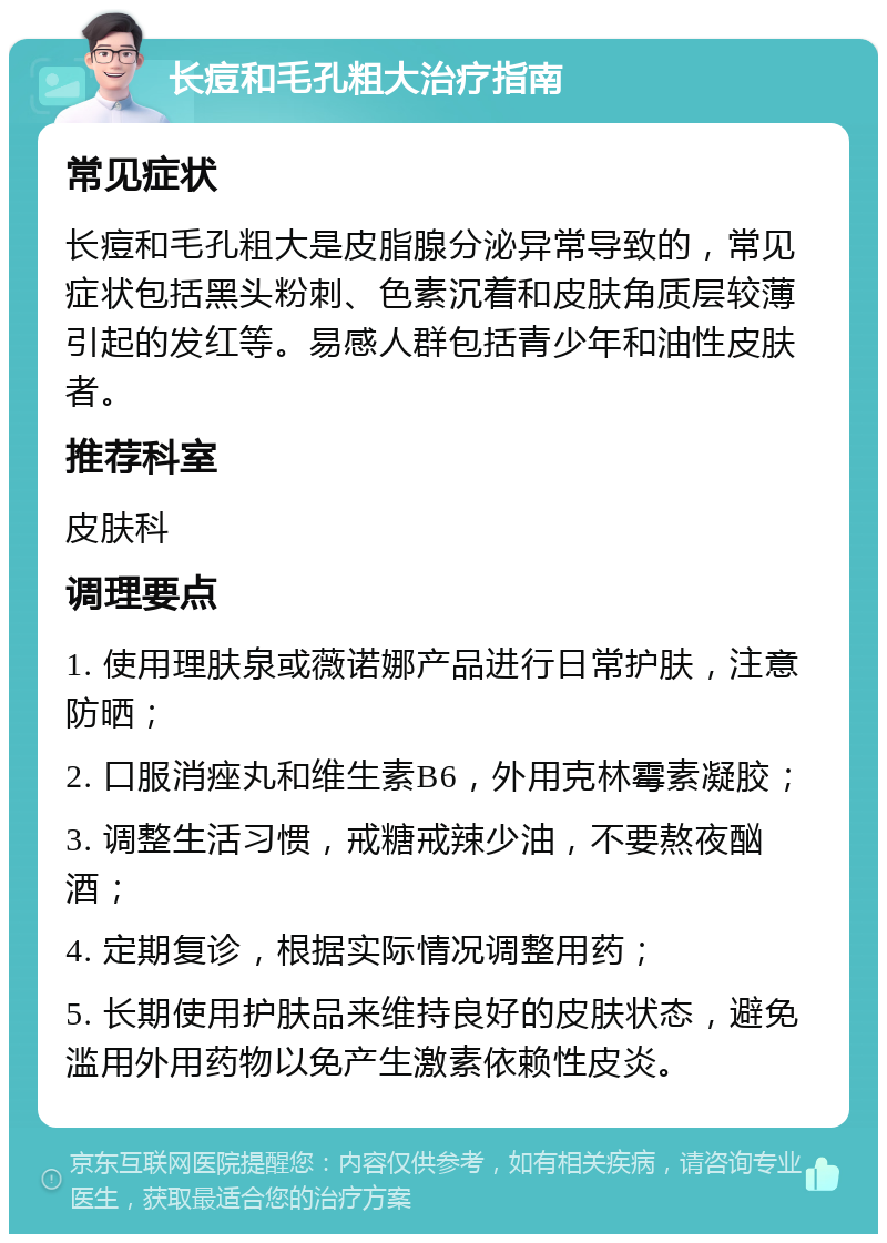 长痘和毛孔粗大治疗指南 常见症状 长痘和毛孔粗大是皮脂腺分泌异常导致的，常见症状包括黑头粉刺、色素沉着和皮肤角质层较薄引起的发红等。易感人群包括青少年和油性皮肤者。 推荐科室 皮肤科 调理要点 1. 使用理肤泉或薇诺娜产品进行日常护肤，注意防晒； 2. 口服消痤丸和维生素B6，外用克林霉素凝胶； 3. 调整生活习惯，戒糖戒辣少油，不要熬夜酗酒； 4. 定期复诊，根据实际情况调整用药； 5. 长期使用护肤品来维持良好的皮肤状态，避免滥用外用药物以免产生激素依赖性皮炎。