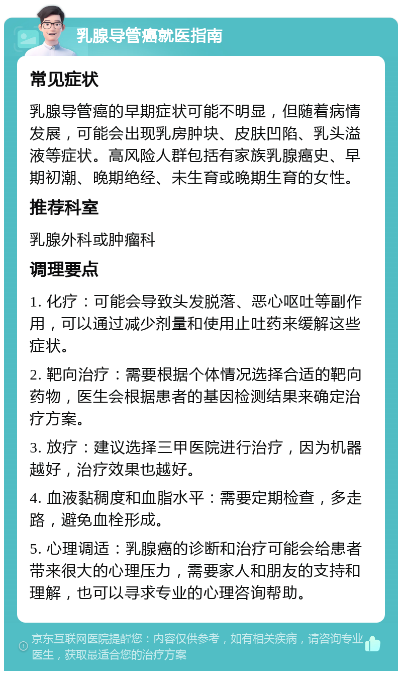 乳腺导管癌就医指南 常见症状 乳腺导管癌的早期症状可能不明显，但随着病情发展，可能会出现乳房肿块、皮肤凹陷、乳头溢液等症状。高风险人群包括有家族乳腺癌史、早期初潮、晚期绝经、未生育或晚期生育的女性。 推荐科室 乳腺外科或肿瘤科 调理要点 1. 化疗：可能会导致头发脱落、恶心呕吐等副作用，可以通过减少剂量和使用止吐药来缓解这些症状。 2. 靶向治疗：需要根据个体情况选择合适的靶向药物，医生会根据患者的基因检测结果来确定治疗方案。 3. 放疗：建议选择三甲医院进行治疗，因为机器越好，治疗效果也越好。 4. 血液黏稠度和血脂水平：需要定期检查，多走路，避免血栓形成。 5. 心理调适：乳腺癌的诊断和治疗可能会给患者带来很大的心理压力，需要家人和朋友的支持和理解，也可以寻求专业的心理咨询帮助。