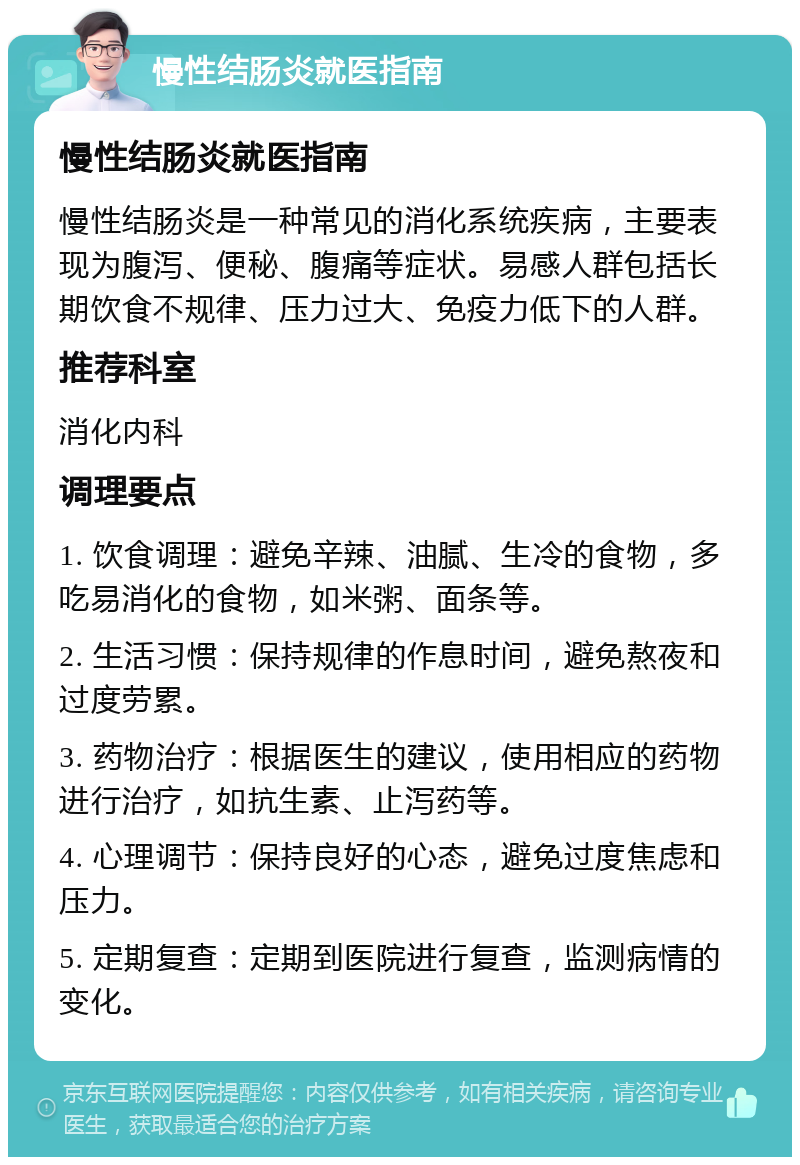 慢性结肠炎就医指南 慢性结肠炎就医指南 慢性结肠炎是一种常见的消化系统疾病，主要表现为腹泻、便秘、腹痛等症状。易感人群包括长期饮食不规律、压力过大、免疫力低下的人群。 推荐科室 消化内科 调理要点 1. 饮食调理：避免辛辣、油腻、生冷的食物，多吃易消化的食物，如米粥、面条等。 2. 生活习惯：保持规律的作息时间，避免熬夜和过度劳累。 3. 药物治疗：根据医生的建议，使用相应的药物进行治疗，如抗生素、止泻药等。 4. 心理调节：保持良好的心态，避免过度焦虑和压力。 5. 定期复查：定期到医院进行复查，监测病情的变化。