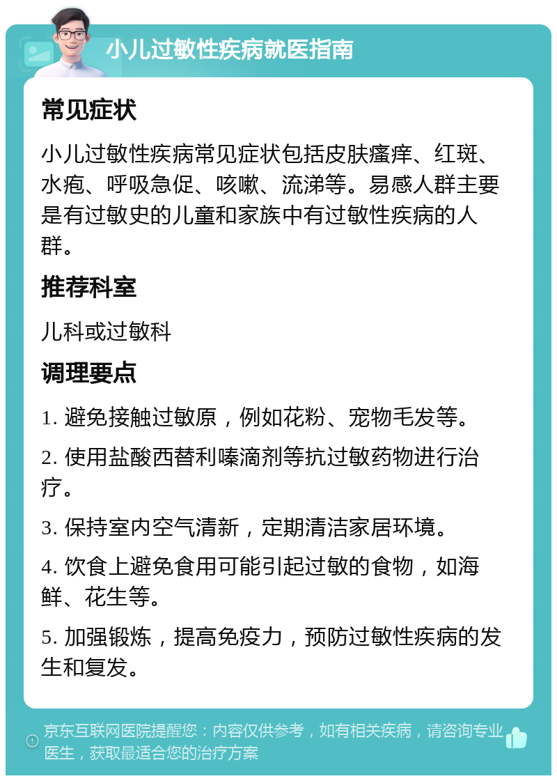 小儿过敏性疾病就医指南 常见症状 小儿过敏性疾病常见症状包括皮肤瘙痒、红斑、水疱、呼吸急促、咳嗽、流涕等。易感人群主要是有过敏史的儿童和家族中有过敏性疾病的人群。 推荐科室 儿科或过敏科 调理要点 1. 避免接触过敏原，例如花粉、宠物毛发等。 2. 使用盐酸西替利嗪滴剂等抗过敏药物进行治疗。 3. 保持室内空气清新，定期清洁家居环境。 4. 饮食上避免食用可能引起过敏的食物，如海鲜、花生等。 5. 加强锻炼，提高免疫力，预防过敏性疾病的发生和复发。