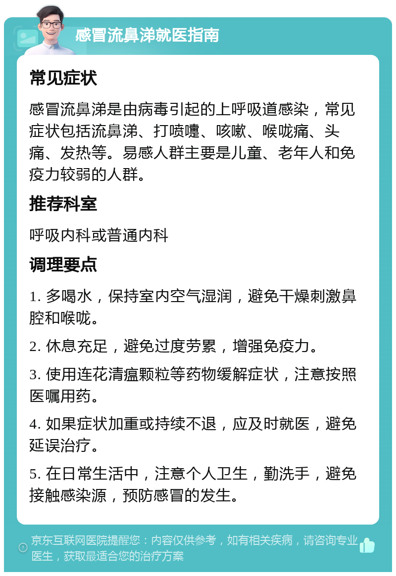 感冒流鼻涕就医指南 常见症状 感冒流鼻涕是由病毒引起的上呼吸道感染，常见症状包括流鼻涕、打喷嚏、咳嗽、喉咙痛、头痛、发热等。易感人群主要是儿童、老年人和免疫力较弱的人群。 推荐科室 呼吸内科或普通内科 调理要点 1. 多喝水，保持室内空气湿润，避免干燥刺激鼻腔和喉咙。 2. 休息充足，避免过度劳累，增强免疫力。 3. 使用连花清瘟颗粒等药物缓解症状，注意按照医嘱用药。 4. 如果症状加重或持续不退，应及时就医，避免延误治疗。 5. 在日常生活中，注意个人卫生，勤洗手，避免接触感染源，预防感冒的发生。