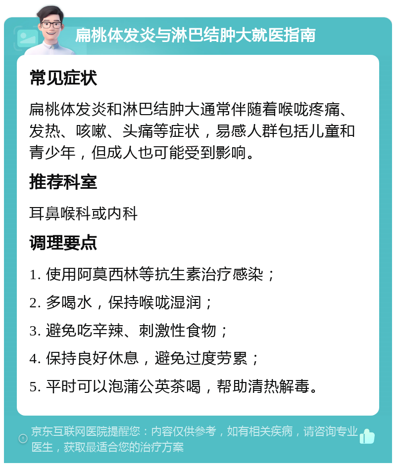 扁桃体发炎与淋巴结肿大就医指南 常见症状 扁桃体发炎和淋巴结肿大通常伴随着喉咙疼痛、发热、咳嗽、头痛等症状，易感人群包括儿童和青少年，但成人也可能受到影响。 推荐科室 耳鼻喉科或内科 调理要点 1. 使用阿莫西林等抗生素治疗感染； 2. 多喝水，保持喉咙湿润； 3. 避免吃辛辣、刺激性食物； 4. 保持良好休息，避免过度劳累； 5. 平时可以泡蒲公英茶喝，帮助清热解毒。