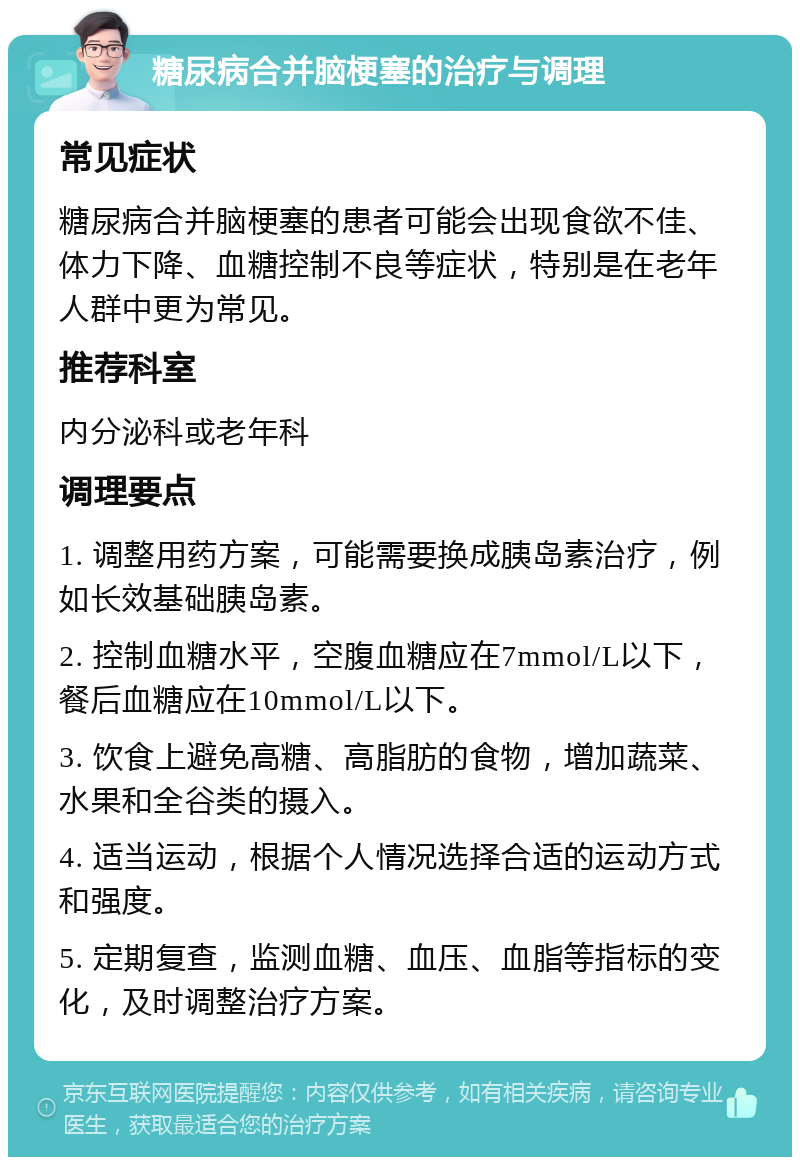 糖尿病合并脑梗塞的治疗与调理 常见症状 糖尿病合并脑梗塞的患者可能会出现食欲不佳、体力下降、血糖控制不良等症状，特别是在老年人群中更为常见。 推荐科室 内分泌科或老年科 调理要点 1. 调整用药方案，可能需要换成胰岛素治疗，例如长效基础胰岛素。 2. 控制血糖水平，空腹血糖应在7mmol/L以下，餐后血糖应在10mmol/L以下。 3. 饮食上避免高糖、高脂肪的食物，增加蔬菜、水果和全谷类的摄入。 4. 适当运动，根据个人情况选择合适的运动方式和强度。 5. 定期复查，监测血糖、血压、血脂等指标的变化，及时调整治疗方案。