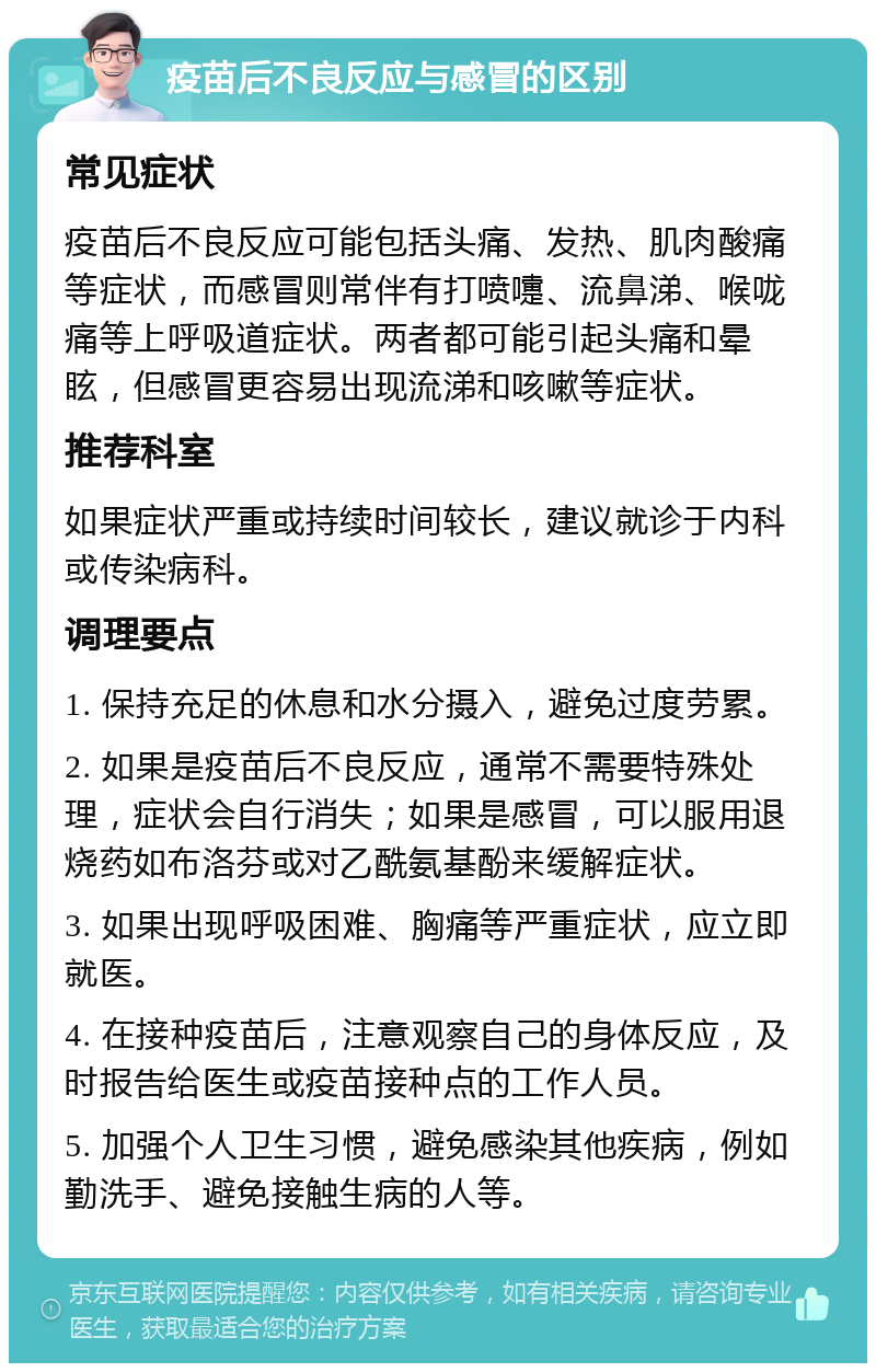 疫苗后不良反应与感冒的区别 常见症状 疫苗后不良反应可能包括头痛、发热、肌肉酸痛等症状，而感冒则常伴有打喷嚏、流鼻涕、喉咙痛等上呼吸道症状。两者都可能引起头痛和晕眩，但感冒更容易出现流涕和咳嗽等症状。 推荐科室 如果症状严重或持续时间较长，建议就诊于内科或传染病科。 调理要点 1. 保持充足的休息和水分摄入，避免过度劳累。 2. 如果是疫苗后不良反应，通常不需要特殊处理，症状会自行消失；如果是感冒，可以服用退烧药如布洛芬或对乙酰氨基酚来缓解症状。 3. 如果出现呼吸困难、胸痛等严重症状，应立即就医。 4. 在接种疫苗后，注意观察自己的身体反应，及时报告给医生或疫苗接种点的工作人员。 5. 加强个人卫生习惯，避免感染其他疾病，例如勤洗手、避免接触生病的人等。