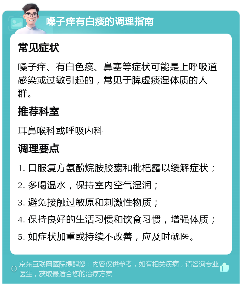 嗓子痒有白痰的调理指南 常见症状 嗓子痒、有白色痰、鼻塞等症状可能是上呼吸道感染或过敏引起的，常见于脾虚痰湿体质的人群。 推荐科室 耳鼻喉科或呼吸内科 调理要点 1. 口服复方氨酚烷胺胶囊和枇杷露以缓解症状； 2. 多喝温水，保持室内空气湿润； 3. 避免接触过敏原和刺激性物质； 4. 保持良好的生活习惯和饮食习惯，增强体质； 5. 如症状加重或持续不改善，应及时就医。