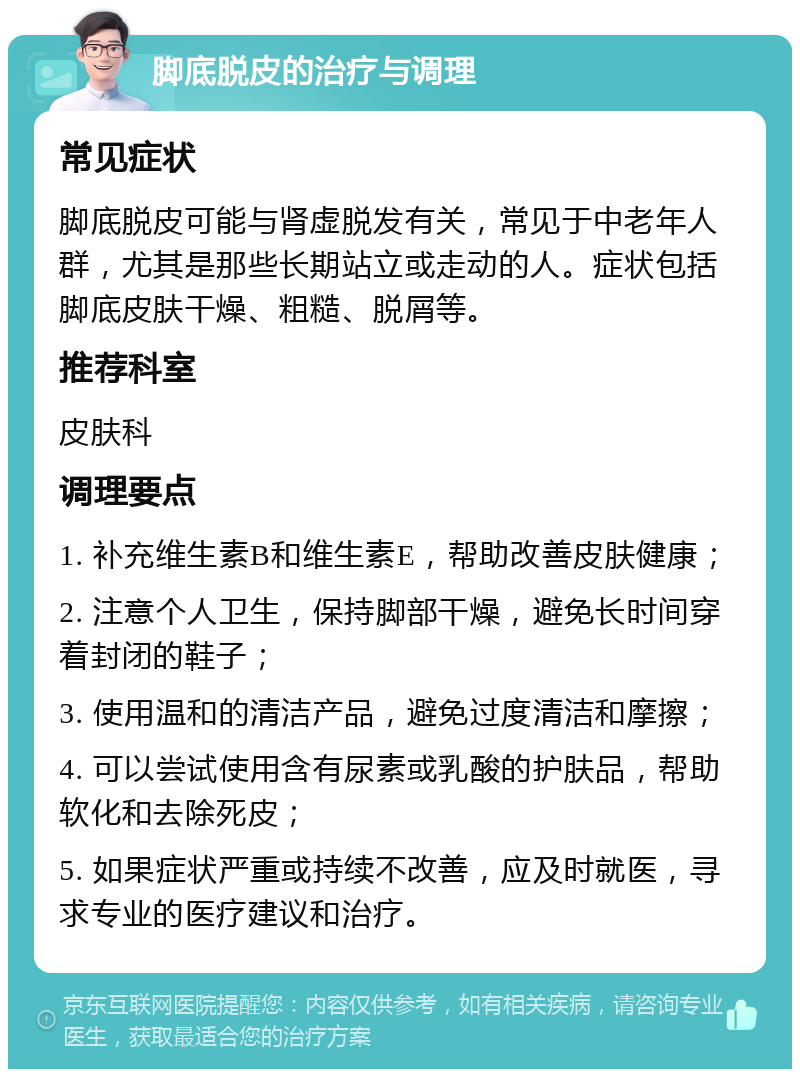 脚底脱皮的治疗与调理 常见症状 脚底脱皮可能与肾虚脱发有关，常见于中老年人群，尤其是那些长期站立或走动的人。症状包括脚底皮肤干燥、粗糙、脱屑等。 推荐科室 皮肤科 调理要点 1. 补充维生素B和维生素E，帮助改善皮肤健康； 2. 注意个人卫生，保持脚部干燥，避免长时间穿着封闭的鞋子； 3. 使用温和的清洁产品，避免过度清洁和摩擦； 4. 可以尝试使用含有尿素或乳酸的护肤品，帮助软化和去除死皮； 5. 如果症状严重或持续不改善，应及时就医，寻求专业的医疗建议和治疗。