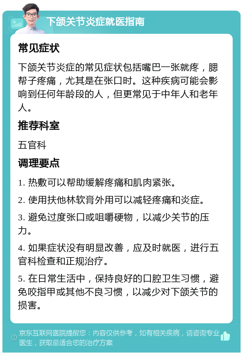 下颌关节炎症就医指南 常见症状 下颌关节炎症的常见症状包括嘴巴一张就疼，腮帮子疼痛，尤其是在张口时。这种疾病可能会影响到任何年龄段的人，但更常见于中年人和老年人。 推荐科室 五官科 调理要点 1. 热敷可以帮助缓解疼痛和肌肉紧张。 2. 使用扶他林软膏外用可以减轻疼痛和炎症。 3. 避免过度张口或咀嚼硬物，以减少关节的压力。 4. 如果症状没有明显改善，应及时就医，进行五官科检查和正规治疗。 5. 在日常生活中，保持良好的口腔卫生习惯，避免咬指甲或其他不良习惯，以减少对下颌关节的损害。