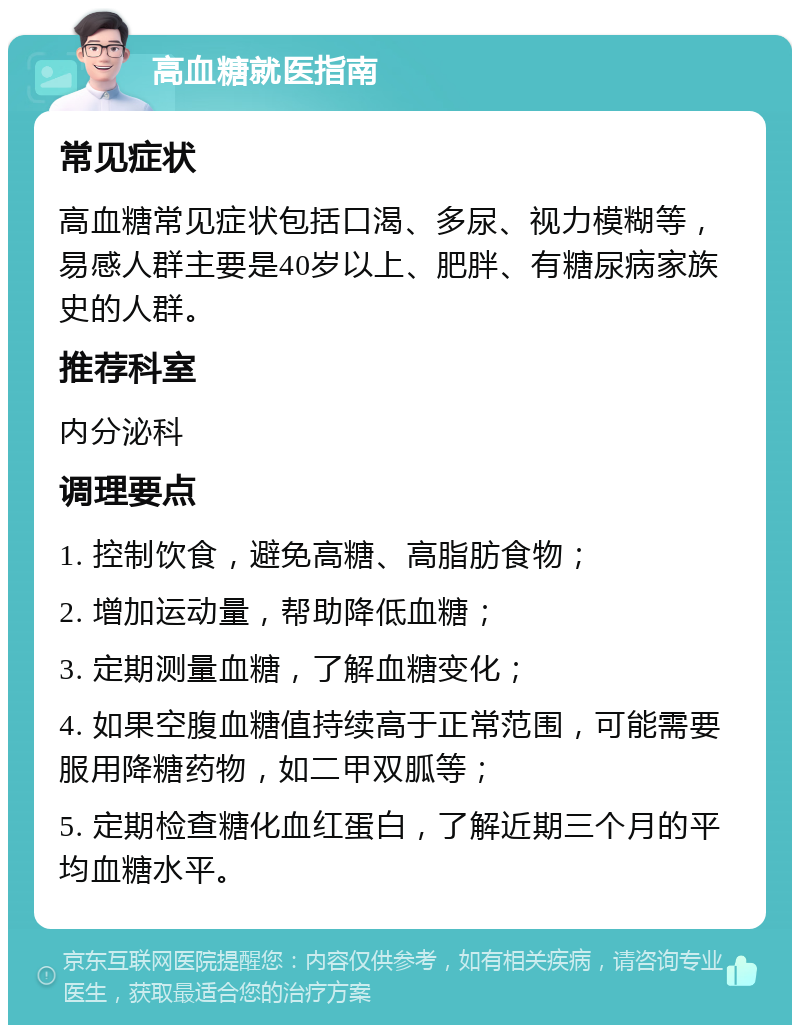 高血糖就医指南 常见症状 高血糖常见症状包括口渴、多尿、视力模糊等，易感人群主要是40岁以上、肥胖、有糖尿病家族史的人群。 推荐科室 内分泌科 调理要点 1. 控制饮食，避免高糖、高脂肪食物； 2. 增加运动量，帮助降低血糖； 3. 定期测量血糖，了解血糖变化； 4. 如果空腹血糖值持续高于正常范围，可能需要服用降糖药物，如二甲双胍等； 5. 定期检查糖化血红蛋白，了解近期三个月的平均血糖水平。